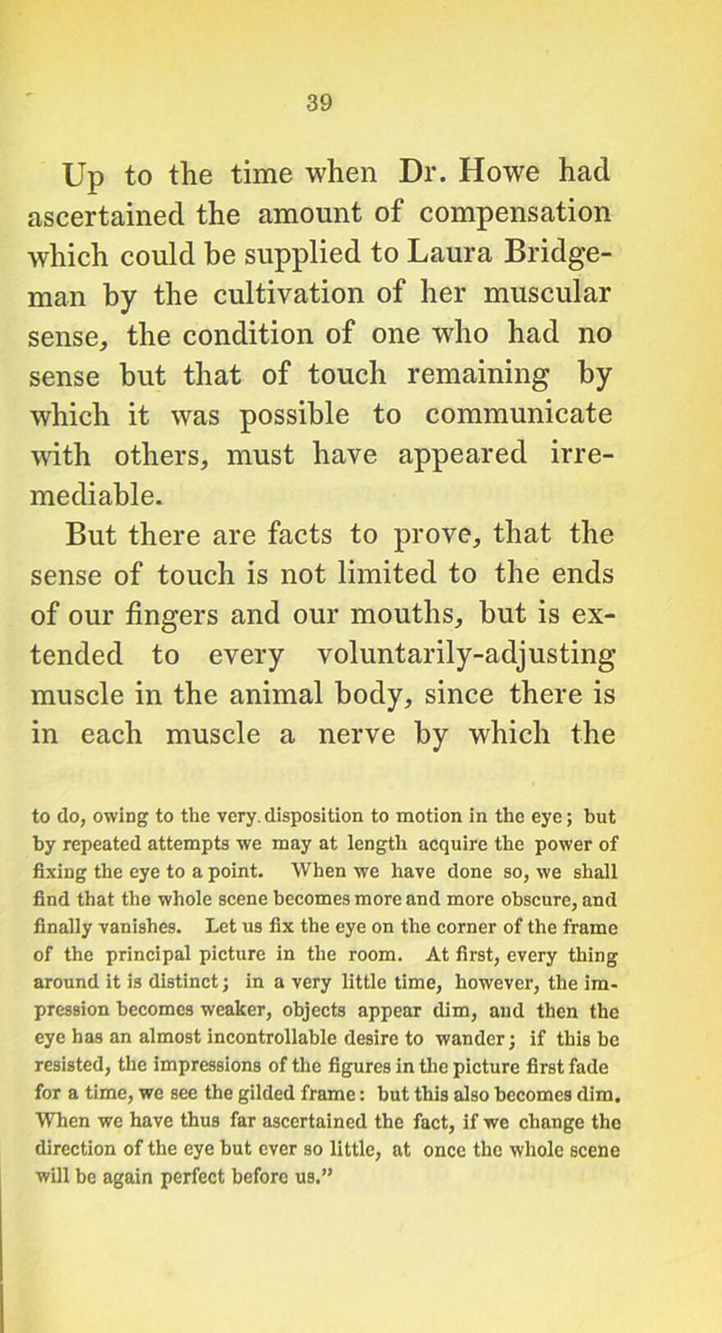 Up to the time when Dr. Howe had ascertained the amount of compensation which could he supplied to Laura Bridge- man by the cultivation of her muscular sense, the condition of one who had no sense but that of touch remaining by which it was possible to communicate with others, must have appeared irre- mediable. But there are facts to prove, that the sense of touch is not limited to the ends of our fingers and our mouths, but is ex- tended to every voluntarily-adjusting muscle in the animal body, since there is in each muscle a nerve by which the to do, owing to the very.disposition to motion in the eye; but by repeated attempts we may at length acquire the power of fixing the eye to a point. When we have done so, we shall find that the whole scene becomes more and more obscure, and finally vanishes. Let us fix the eye on the corner of the frame of the principal picture in the room. At first, every thing around it is distinct; in a very little time, however, the im- pression becomes weaker, objects appear dim, and then the eye has an almost incontrollable desire to wander; if this be resisted, the impressions of the figures in the picture first fade for a time, we see the gilded frame: hut this also becomes dim. When we have thus far ascertained the fact, if we change the direction of the eye but ever so little, at once the whole scene will be again perfect before us.”