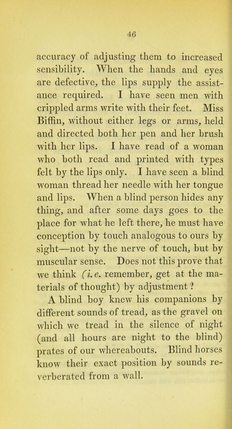 accuracy of adjusting them to increased sensibility. When the hands and eyes are defective, the lips supply the assist- ance required. I have seen men with crippled arms write with their feet. Miss Biffin, without either legs or arms, held and directed both her pen and her brush with her lips. I have read of a woman who both read and printed with types felt by the lips only. I have seen a blind woman thread her needle with her tongue and lips. When a blind person hides any thing, and after some days goes to the place for what he left there, he must have conception by touch analogous to ours by sight—not by the nerve of touch, but by muscular sense. Does not this prove that we think (i.e. remember, get at the ma- terials of thought) by adjustment ? A blind boy knew his companions by different sounds of tread, as the gravel on which we tread in the silence of night (and all hours are night to the blind) prates of our whereabouts. Blind horses know their exact position by sounds re- verberated from a wall.