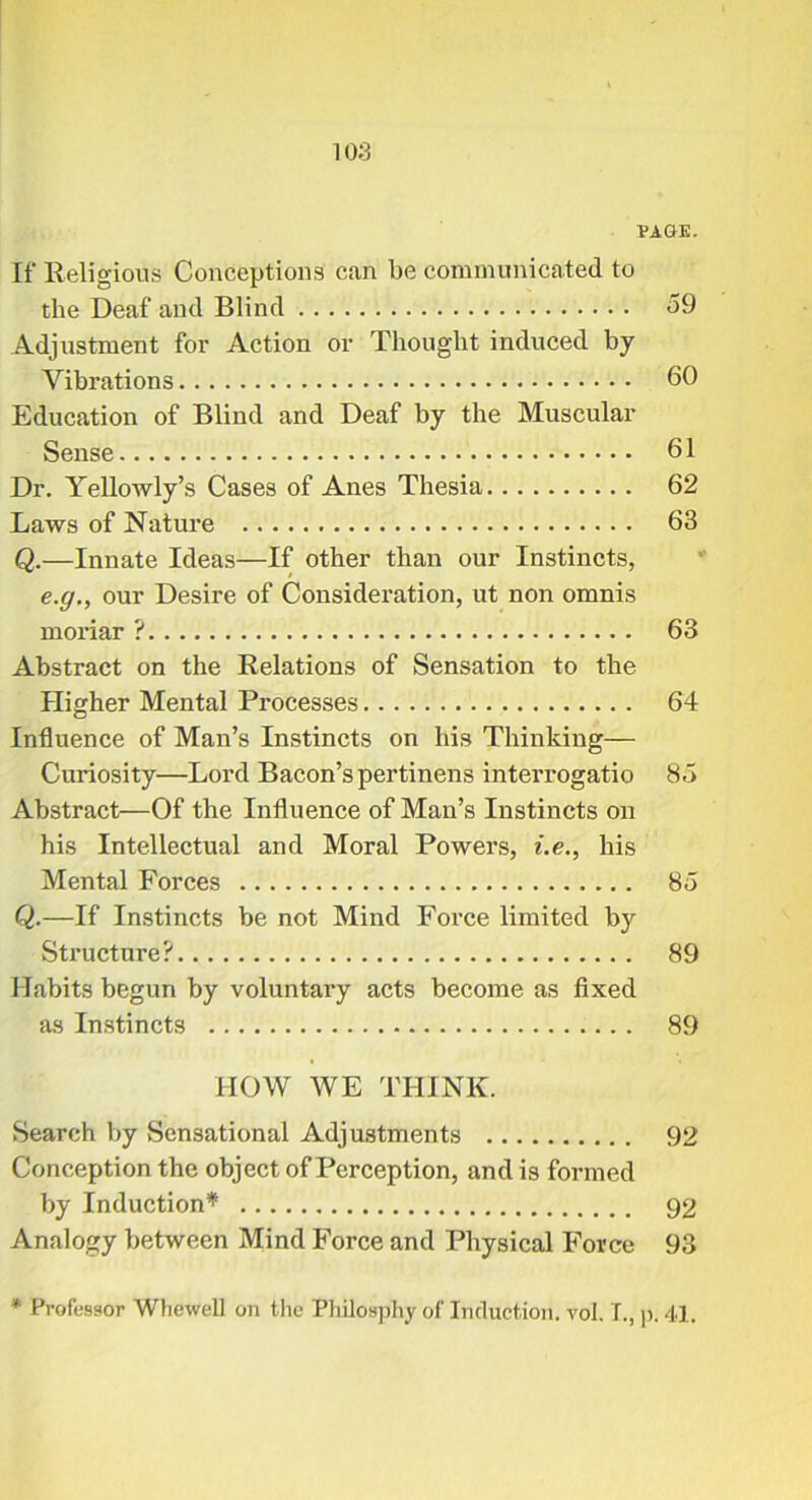 PAGE. If Religious Conceptions can be communicated to the Deaf and Blind 59 Adjustment for Action or Thought induced by Vibrations 60 Education of Blind and Deaf by the Muscular Sense 61 Dr. Yellowly’s Cases of Anes Thesia 62 Laws of Nature 63 Q.—Innate Ideas—If other than our Instincts, e.g,, our Desire of Consideration, ut non omnis moriar ? 63 Abstract on the Relations of Sensation to the Higher Mental Processes 64 Influence of Man’s Instincts on his Thinking— Curiosity—Lord Bacon’spertinens interrogatio 85 Abstract—Of the Influence of Man’s Instincts on his Intellectual and Moral Powers, i.e., his Mental Forces 85 Q.—If Instincts be not Mind Force limited by Structure? 89 Habits begun by voluntary acts become as fixed as Instincts 89 HOW WE THINK. Search by Sensational Adjustments 92 Conception the object of Perception, and is formed by Induction’'^ 92 Analogy between Mind Force and Physical Force 93 * Professor Wliewell on the Philosphy of Induction, vol. T., |). 41.