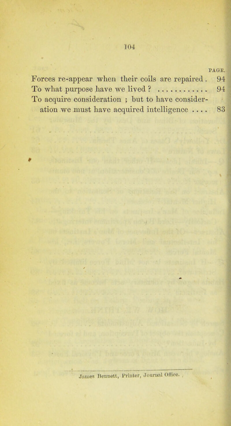 1 KU PAGE. Forces re-appear when their coils are repaired . 94 To what pm’pose have we lived ? 94 To acquire consideration ; but to have consider- ation we must have acquired intelligence .... 83 0 I '] J 1 .liimes Hennett, Printer, .lonrii.il Oflieo. ,