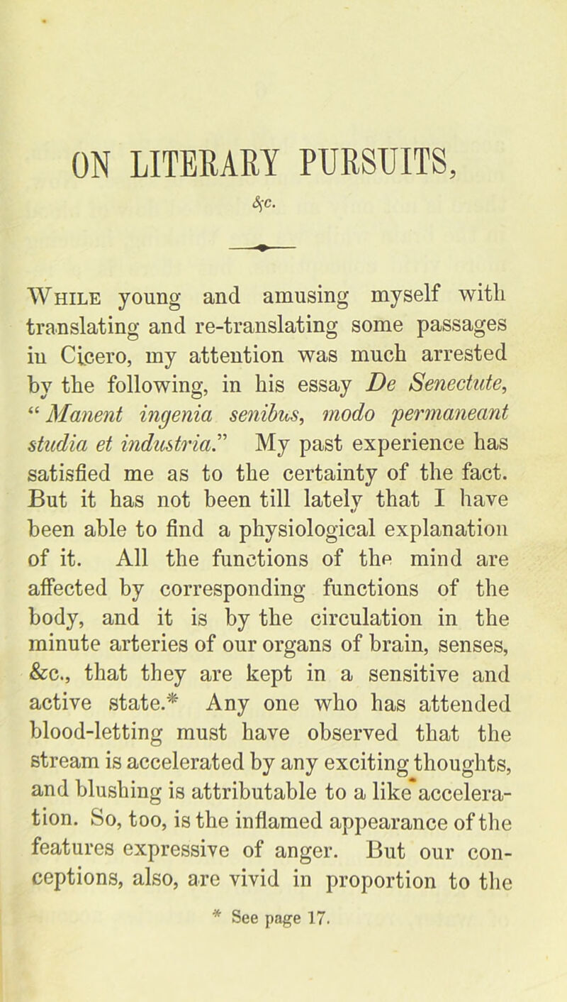 ON LITERARY PURSUITS, S$c. While young and amusing myself witli translating and re-translating some passages iu Cicero, my attention was much arrested by the following, in his essay De Senectute, “ Manent ingenia senibns, modo permaneant studia et industrial My past experience has satisfied me as to the certainty of the fact. But it has not been till lately that I have been able to find a physiological explanation of it. All the functions of the mind are affected by corresponding functions of the body, and it is by the circulation in the minute arteries of our organs of brain, senses, &c., that they are kept in a sensitive and active state.* Any one who has attended blood-letting must have observed that the stream is accelerated by any exciting thoughts, and blushing is attributable to a like*accelera- tion. So, too, is the inflamed appearance of the features expressive of anger. But our con- ceptions, also, are vivid in proportion to the * See page 17.