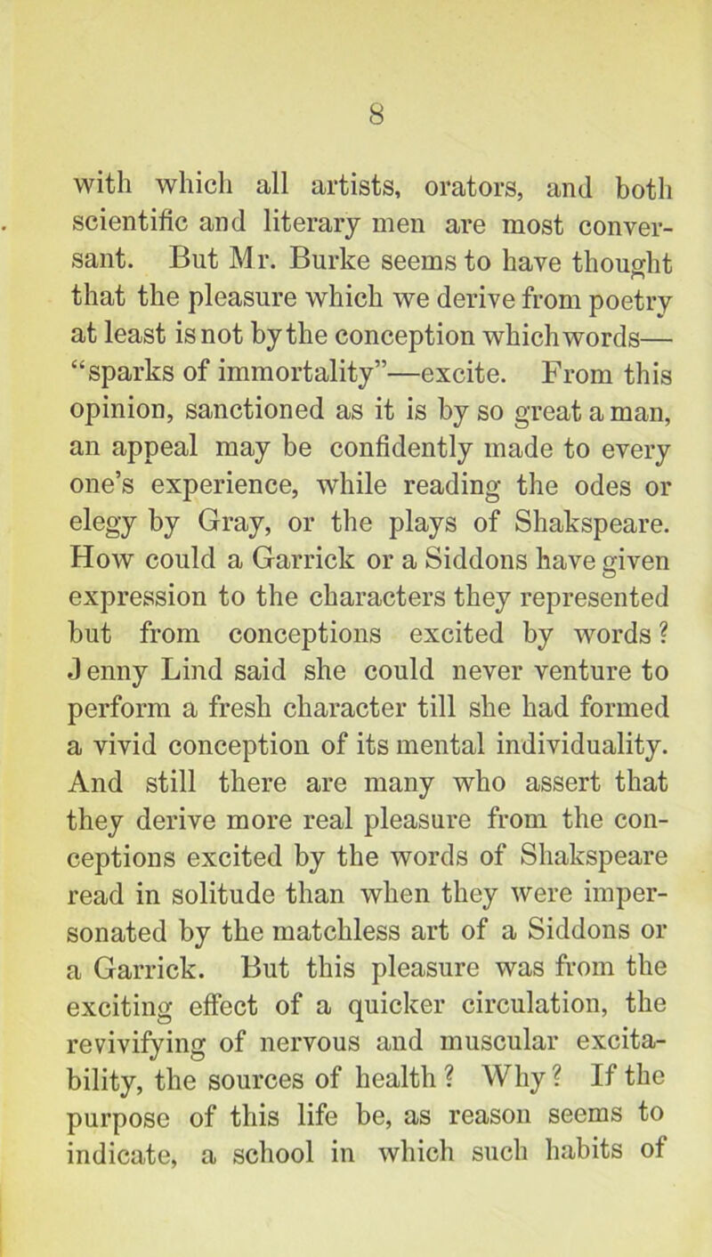 with which all artists, orators, and both scientific and literary men are most conver- sant. But Mr. Burke seems to have thought that the pleasure which we derive from poetry at least is not by the conception which words— “sparks of immortality”—excite. From this opinion, sanctioned as it is by so great a man, an appeal may be confidently made to every one’s experience, while reading the odes or elegy by Gray, or the plays of Shakspeare. How could a Garrick or a Siddons have given expression to the characters they represented but from conceptions excited by words ? J enny Lind said she could never venture to perform a fresh character till she had formed a vivid conception of its mental individuality. And still there are many who assert that they derive more real pleasure from the con- ceptions excited by the words of Shakspeare read in solitude than when they were imper- sonated by the matchless art of a Siddons or a Garrick. But this pleasure was from the exciting effect of a quicker circulation, the revivifying of nervous and muscular excita- bility, the sources of health ? Why ? If the purpose of this life be, as reason seems to indicate, a school in which such habits of