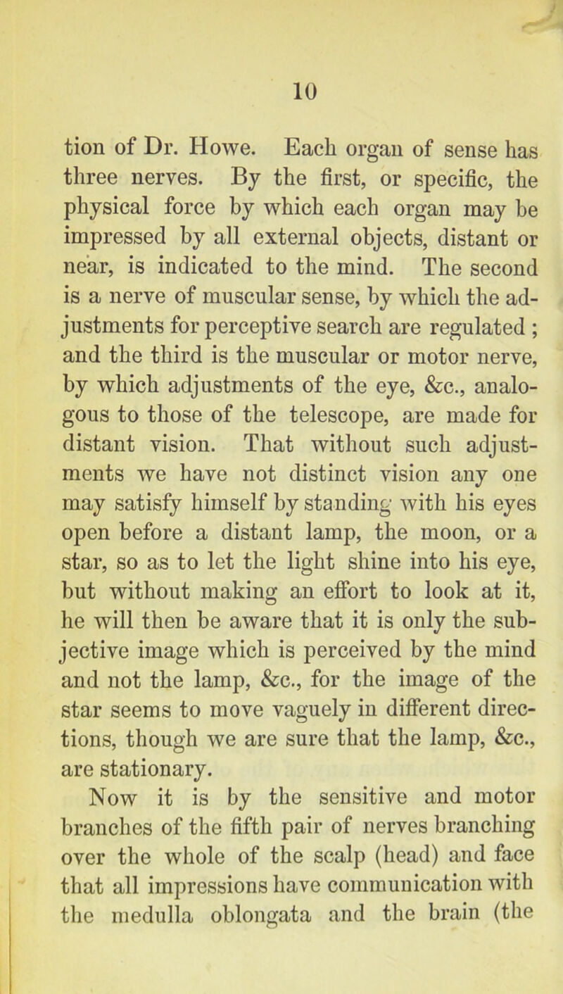 tion of Dr. Howe. Each organ of sense has three nerves. By the first, or specific, the physical force by which each organ may be impressed by all external objects, distant or near, is indicated to the mind. The second is a nerve of muscular sense, by which the ad- justments for perceptive search are regulated ; and the third is the muscular or motor nerve, by which adjustments of the eye, &c., analo- gous to those of the telescope, are made for distant vision. That without such adjust- ments we have not distinct vision any one may satisfy himself by standing with his eyes open before a distant lamp, the moon, or a star, so as to let the light shine into his eye, but without making an effort to look at it, he will then be aware that it is only the sub- jective image which is perceived by the mind and not the lamp, &c., for the image of the star seems to move vaguely in different direc- tions, though we are sure that the lamp, &c., are stationary. Now it is by the sensitive and motor branches of the fifth pair of nerves branching over the whole of the scalp (head) and face that all impressions have communication with the medulla oblongata and the brain (the