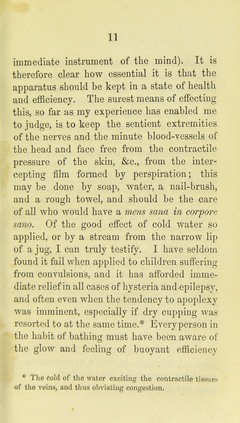 immediate instrument of the mind). It is therefore clear how essential it is that the apparatus should be kept in a state of health and efficiency. The surest means of effecting this, so far as my experience has enabled me to judge, is to keep the sentient extremities of the nerves and the minute blood-vessels of the head and face free from the contractile pressure of the skin, &c., from the inter- cepting film formed by perspiration; this may be done by soap, water, a nail-brush, and a rough towel, and should be the care of all who would have a mens sana in corpore sano. Of the good effect of cold water so applied, or by a stream from the narrow lip of a jug, I can truly testify. I have seldom found it fail when applied to children suffering from convulsions, and it has afforded imme- diate relief in all cases of hysteria and epilepsy, and often even when the tendency to apoplexy was imminent, especially if dry cupping was resorted to at the same time.* Every person in the habit of bathing must have been aware of the glow and feeling of buoyant efficiency * The cold of the water exciting the contractile tissues of the veins, and thus obviating congestion.