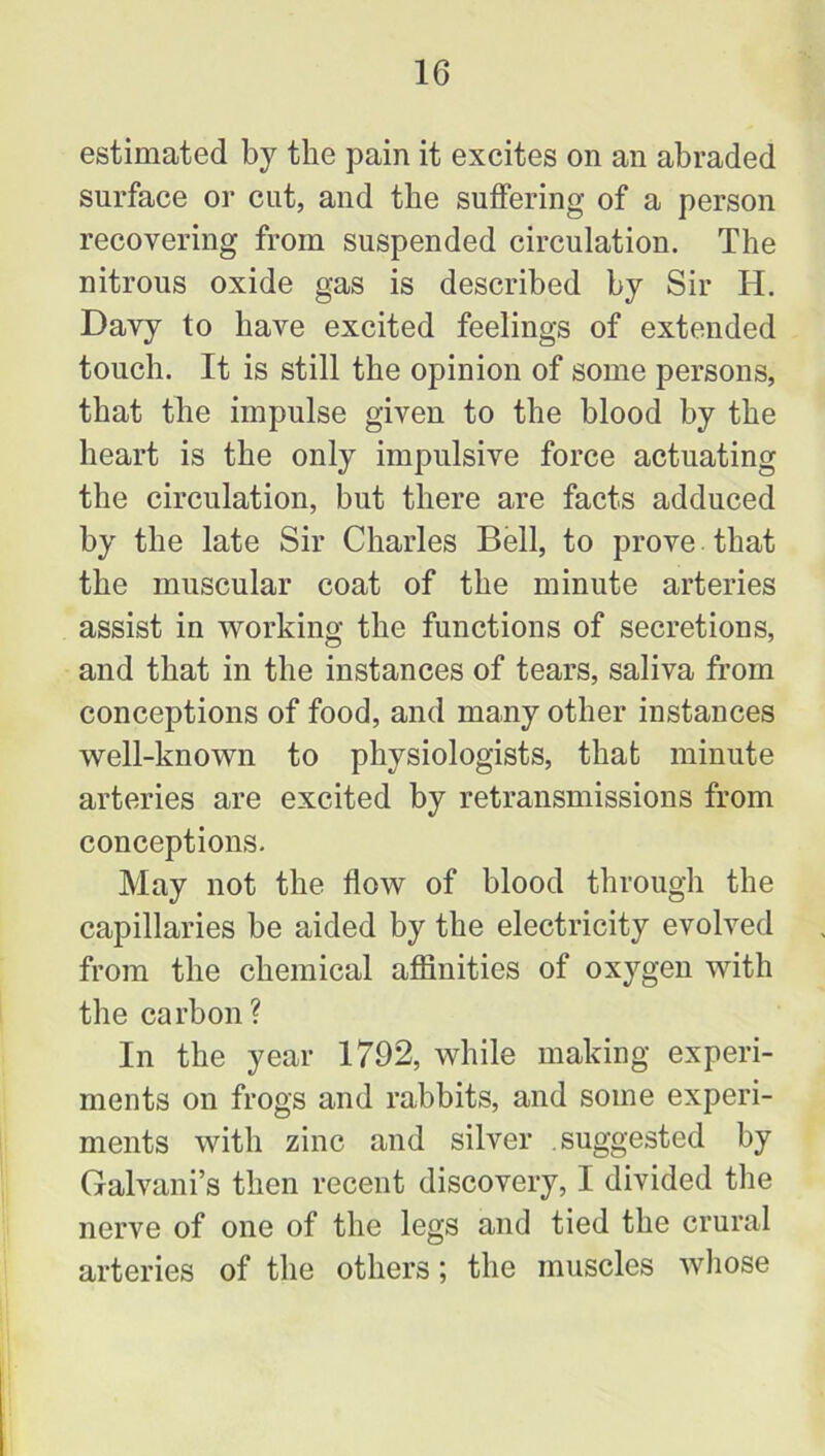 estimated by the pain it excites on an abraded surface or cut, and the suffering of a person recovering from suspended circulation. The nitrous oxide gas is described by Sir Id. Davy to have excited feelings of extended touch. It is still the opinion of some persons, that the impulse given to the blood by the heart is the only impulsive force actuating the circulation, but there are facts adduced by the late Sir Charles Bell, to prove that the muscular coat of the minute arteries assist in working the functions of secretions, and that in the instances of tears, saliva from conceptions of food, and many other instances well-known to physiologists, that minute arteries are excited by retransmissions from conceptions. May not the flow of blood through the capillaries be aided by the electricity evolved from the chemical affinities of oxygen with the carbon? In the year 1792, while making experi- ments on frogs and rabbits, and some experi- ments with zinc and silver suggested by Galvani’s then recent discovery, I divided the nerve of one of the legs and tied the crural arteries of the others; the muscles whose