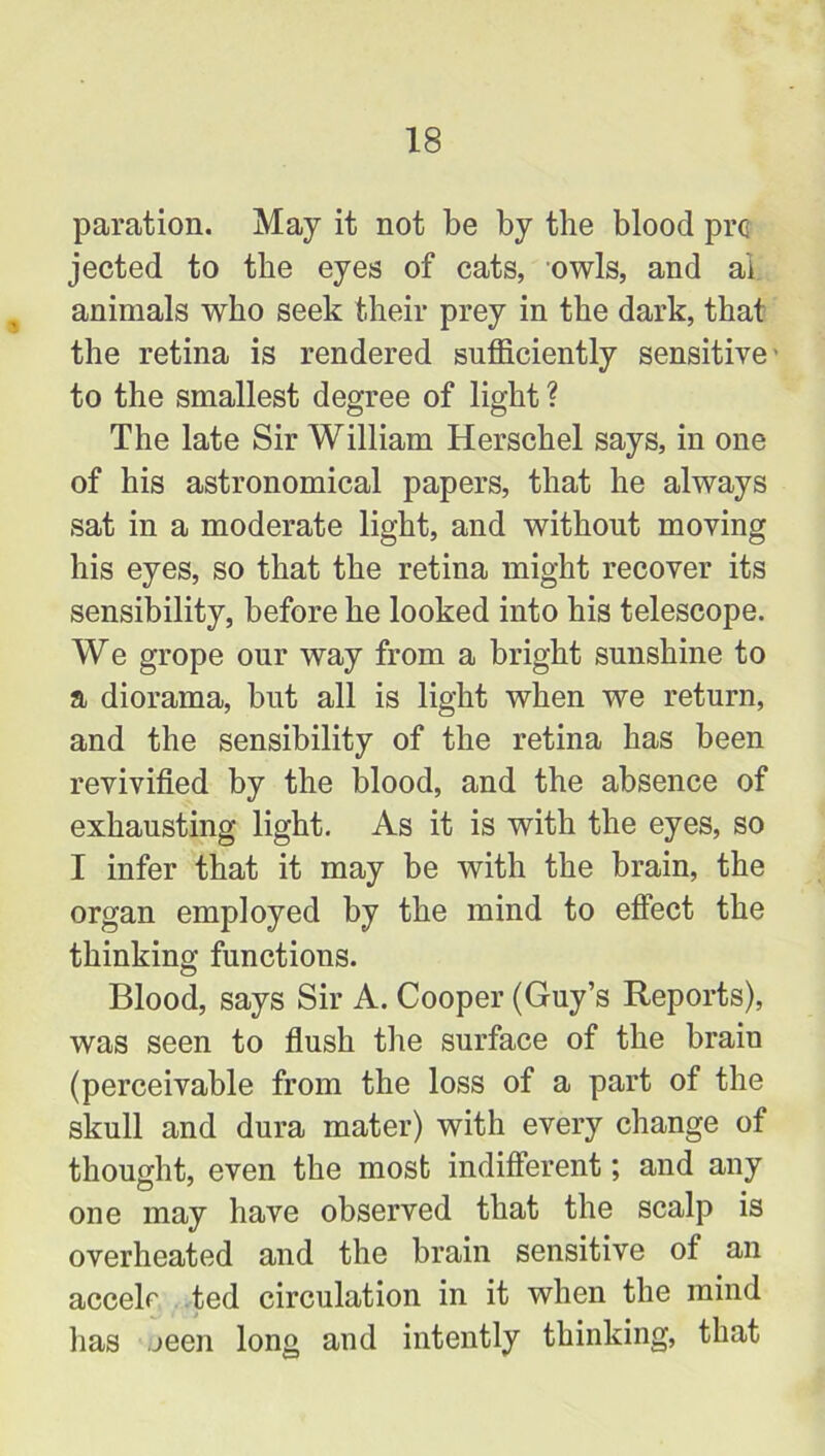 paration. May it not be by the blood pro jected to the eyes of cats, owls, and ai animals who seek their prey in the dark, that the retina is rendered sufficiently sensitive - to the smallest degree of light ? The late Sir William Herschel says, in one of his astronomical papers, that he always sat in a moderate light, and without moving his eyes, so that the retina might recover its sensibility, before he looked into his telescope. We grope our way from a bright sunshine to a diorama, but all is light when we return, and the sensibility of the retina has been revivified by the blood, and the absence of exhausting light. As it is with the eyes, so I infer that it may be with the brain, the organ employed by the mind to effect the thinking functions. Blood, says Sir A. Cooper (Guy’s Reports), was seen to flush the surface of the brain (perceivable from the loss of a part of the skull and dura mater) with every change of thought, even the most indifferent; and any one may have observed that the scalp is overheated and the brain sensitive of an accelr ted circulation in it when the mind has jeen long and intently thinking, that