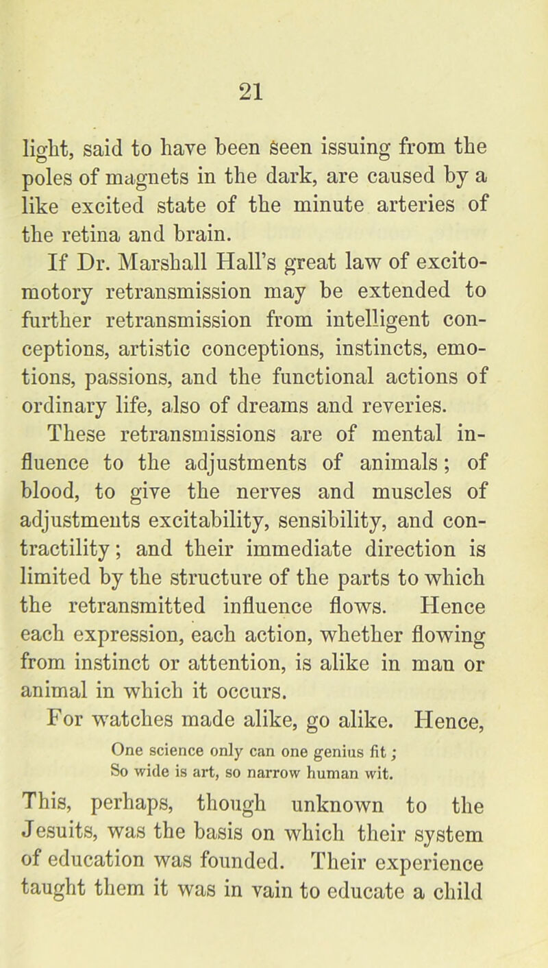 light, said to have been seen issuing from the poles of magnets in the dark, are caused by a like excited state of the minute arteries of the retina and brain. If Dr. Marshall Hall’s great law of excito- motory retransmission may be extended to further retransmission from intelligent con- ceptions, artistic conceptions, instincts, emo- tions, passions, and the functional actions of ordinary life, also of dreams and reveries. These retransmissions are of mental in- fluence to the adjustments of animals; of blood, to give the nerves and muscles of adjustments excitability, sensibility, and con- tractility ; and their immediate direction is limited by the structure of the parts to which the retransmitted influence flows. Hence each expression, each action, whether flowing from instinct or attention, is alike in man or animal in which it occurs. For watches made alike, go alike. Hence, One science only can one genius fit; So wide is art, so narrow human wit. This, perhaps, though unknown to the Jesuits, was the basis on which their system of education was founded. Their experience taught them it was in vain to educate a child