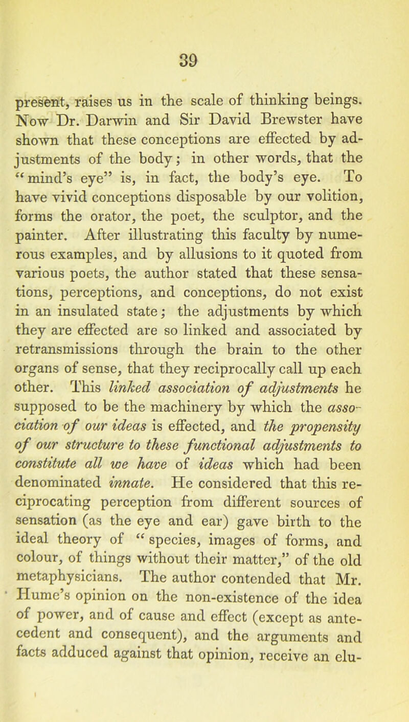 present, raises us in the scale of thinking beings. Now Dr. Darwin and Sir David Brewster have shown that these conceptions are effected by ad- justments of the body; in other words, that the “ mind’s eye” is, in fact, the body’s eye. To have vivid conceptions disposable by our volition, forms the orator, the poet, the sculptor, and the painter. After illustrating this faculty by nume- rous examples, and by allusions to it quoted from various poets, the author stated that these sensa- tions, perceptions, and conceptions, do not exist in an insulated state; the adjustments by which they are effected are so linked and associated by retransmissions through the brain to the other organs of sense, that they reciprocally call up each other. This linked association of adjustments he supposed to be the machinery by which the asso- ciation of our ideas is effected, and the propensity of our structure to these functional adjustments to constitute all we have of ideas which had been denominated innate. He considered that this re- ciprocating perception from different sources of sensation (as the eye and ear) gave birth to the ideal theory of “ species, images of forms, and colour, of things without their matter,” of the old metaphysicians. The author contended that Mr. Hume’s opinion on the non-existence of the idea of power, and of cause and effect (except as ante- cedent and consequent), and the arguments and facts adduced against that opinion, receive an elu-