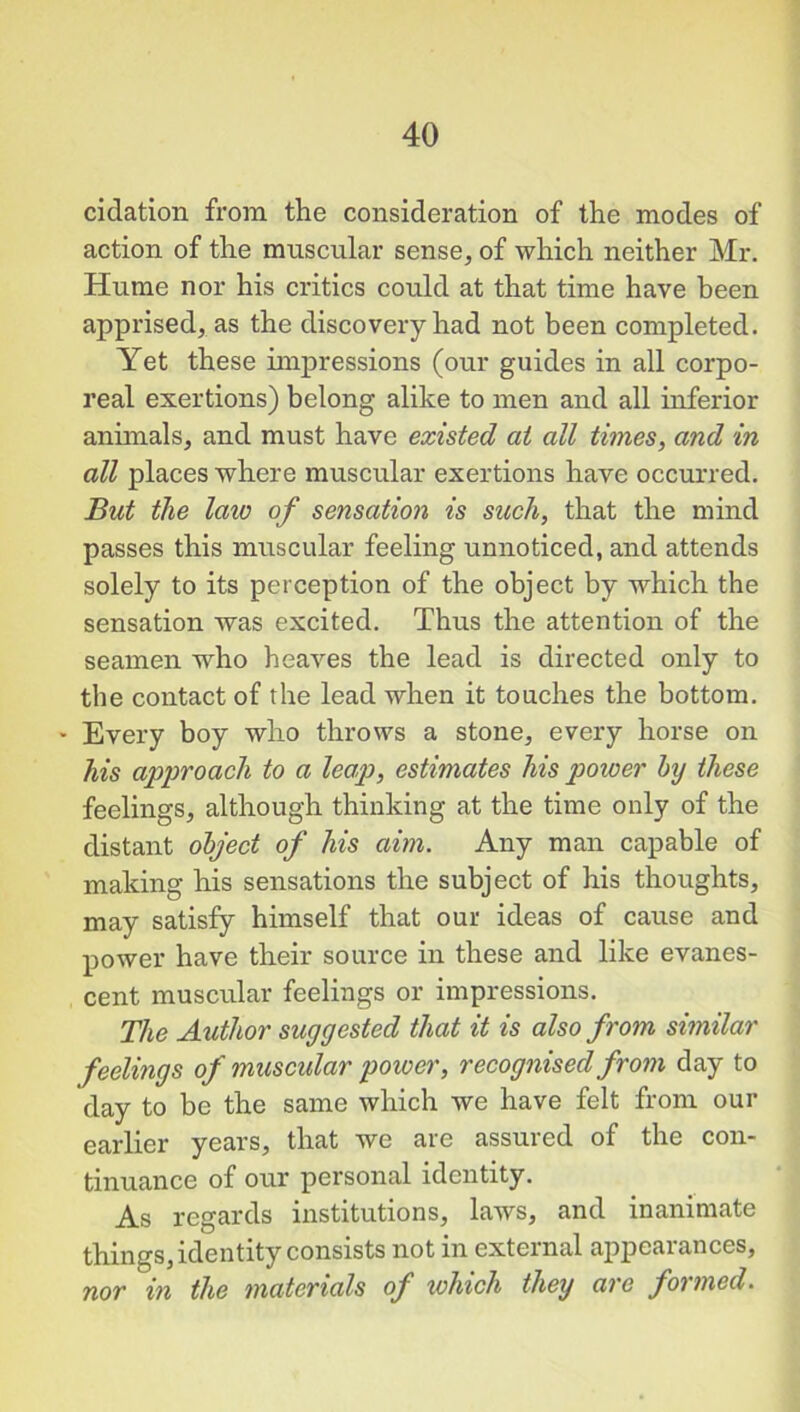 cidation from the consideration of the modes of action of the muscular sense, of which neither Mr. Hume nor his critics could at that time have been apprised, as the discovery had not been completed. Yet these impressions (our guides in all corpo- real exertions) belong alike to men and all inferior animals, and must have existed at all times, and in all places where muscular exertions have occurred. But the laiv of sensation is such, that the mind passes this muscular feeling unnoticed, and attends solely to its perception of the object by which the sensation Avas excited. Thus the attention of the seamen wdio heaves the lead is directed only to the contact of the lead when it touches the bottom. * Every boy who throws a stone, every horse on his approach to a leap, estimates his power by these feelings, although thinking at the time only of the distant object of his aim. Any man capable of making his sensations the subject of his thoughts, may satisfy himself that our ideas of cause and power have their source in these and like evanes- cent muscular feelings or impressions. The Author suggested that it is also from similar feelings of muscular power, recognised from day to day to be the same which we have felt from our earlier years, that we are assured of the con- tinuance of our personal identity. As regards institutions, laws, and inanimate things, identity consists not in external appearances, nor in the materials of which they are formed.