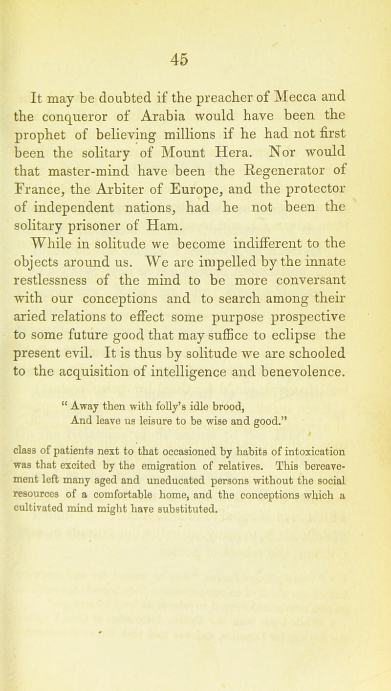 It may be doubted if the preacher of Mecca and the conqueror of Arabia would have been the prophet of believing millions if he had not first been the solitary of Mount Hera. Nor would that master-mind have been the Regenerator of France, the Arbiter of Europe, and the protector of independent nations, had he not been the solitary prisoner of Ham. While in solitude we become indifferent to the objects around us. We are impelled by the innate restlessness of the mind to be more conversant with our conceptions and to search among their aried relations to effect some purpose prospective to some future good that may suffice to eclipse the present evil. It is thus by solitude we are schooled to the acquisition of intelligence and benevolence. “ Away then with folly’s idle brood, And leave us leisure to be wise and good.” I class of patients next to that occasioned by habits of intoxication was that excited by the emigration of relatives. This bereave- ment left many aged and uneducated persons without the social resources of a comfortable home, and the conceptions which a cultivated mind might have substituted.