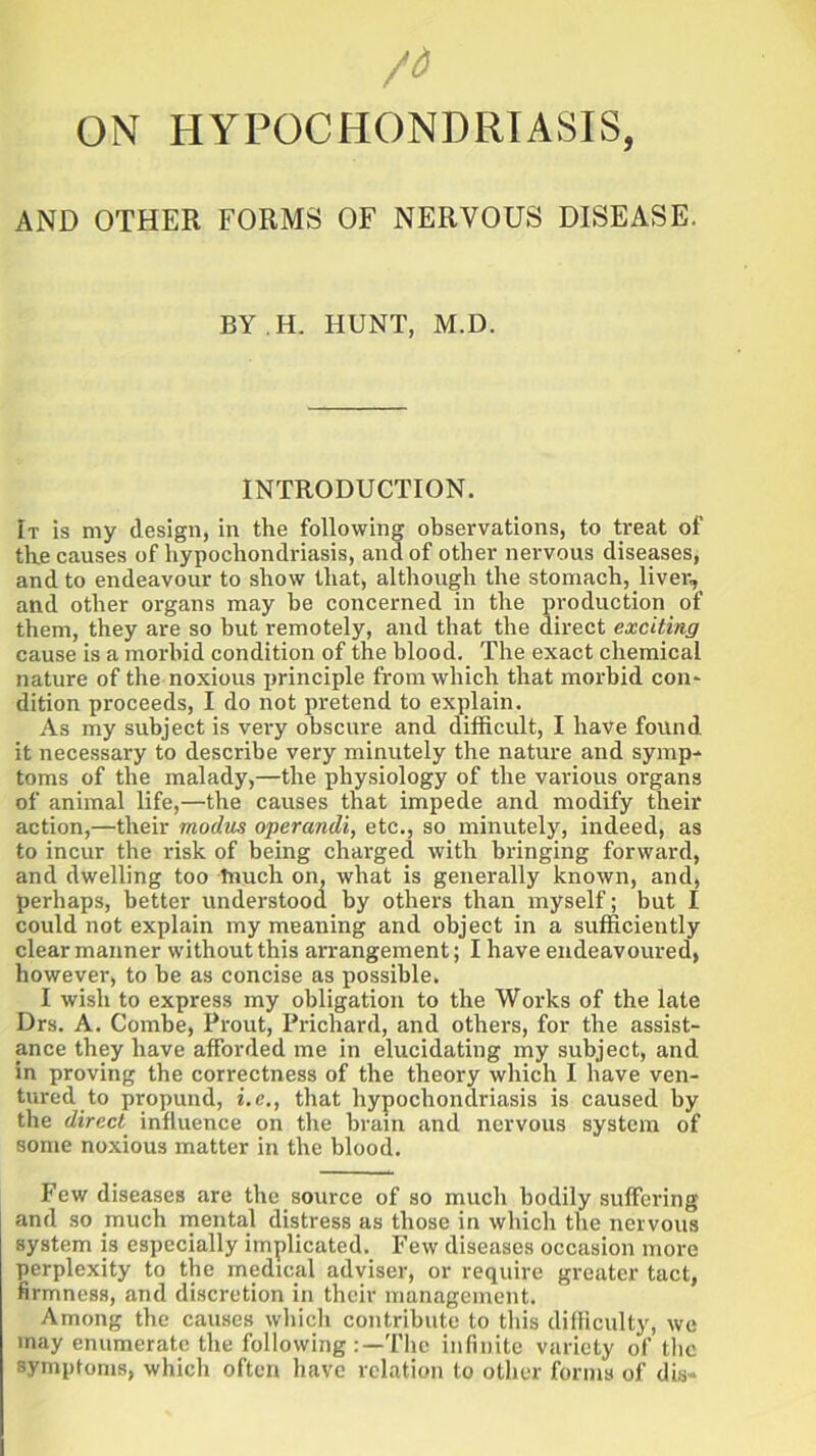 /d ON HYPOCHONDRIASIS, AND OTHER FORMS OF NERVOUS DISEASE. BY H. HUNT, M.D. INTRODUCTION. It is my design, in the following observations, to treat of the causes of hypochondriasis, and of other nervous diseases, and to endeavour to show that, although the stomach, liver, and other organs may be concerned in the production of them, they are so but remotely, and that the direct exciting cause is a morbid condition of the blood. The exact chemical nature of the noxious principle from which that morbid con- dition proceeds, I do not pretend to explain. As my subject is very obscure and difficult, I have found it necessary to describe very minutely the nature and symp- toms of the malady,—the physiology of the various organs of animal life,—the causes that impede and modify their action,—their modus operandi, etc., so minutely, indeed, as to incur the risk of being charged with bringing forward, and dwelling too tnuch on, what is generally known, and, perhaps, better understood by others than myself; but I could not explain my meaning and object in a sufficiently clear manner without this arrangement; I have endeavoured, however, to be as concise as possible. I wish to express my obligation to the Works of the late Drs. A. Combe, Prout, Prichard, and others, for the assist- ance they have afforded me in elucidating my subject, and in proving the correctness of the theory which I have ven- tured to propund, i.e., that hypochondriasis is caused by the direct influence on the brain and nervous system of some noxious matter in the blood. Few diseases are the source of so much bodily suffering and so much mental distress as those in which the nervous system is especially implicated. Few diseases occasion more perplexity to the medical adviser, or require greater tact, firmness, and discretion in their management. Among the causes which contribute to this difficulty, we may enumerate the following :—The infinite variety of the symptoms, which often have relation to other forms of dia«