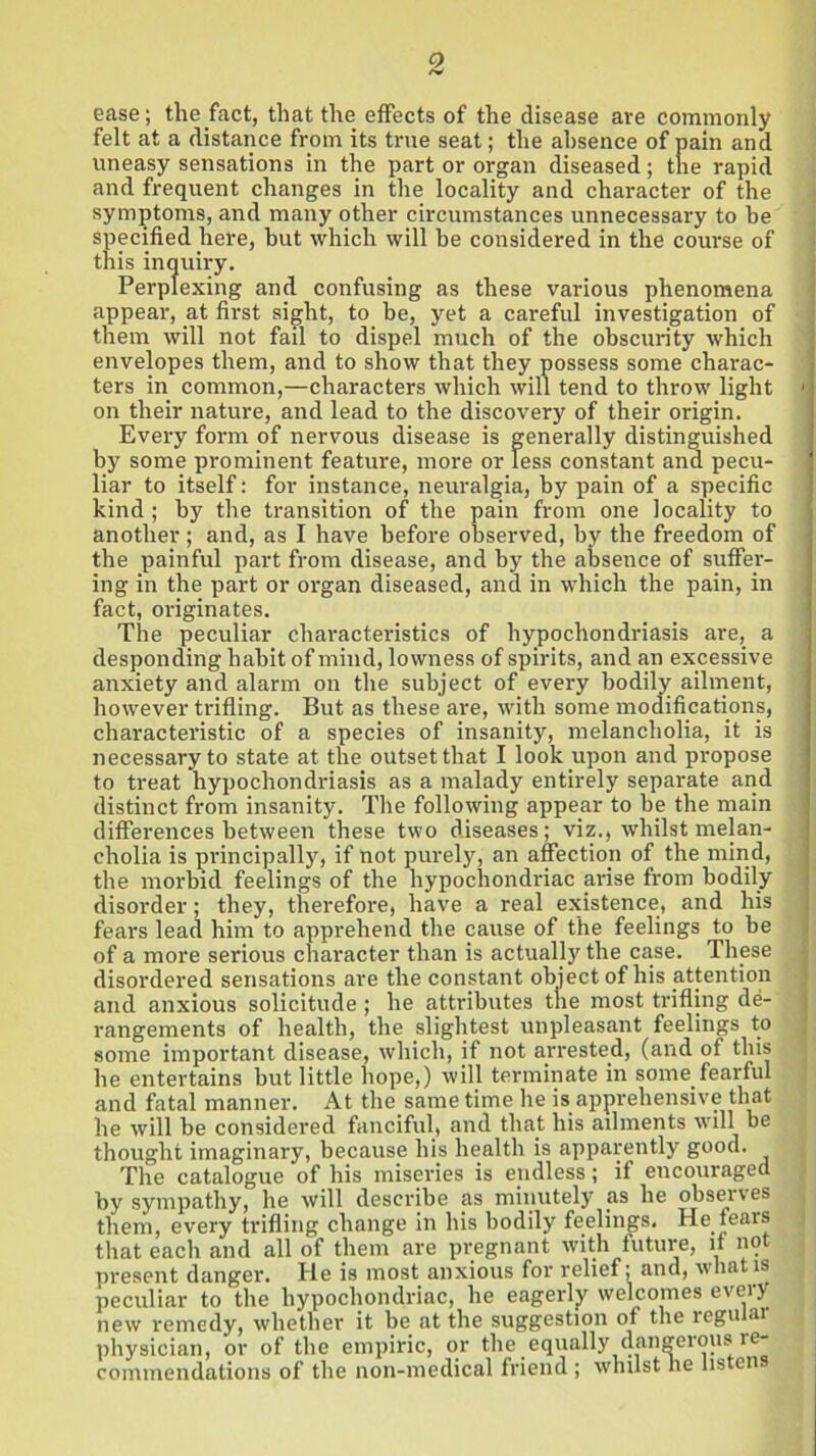 ease; the fact, that the effects of the disease are commonly felt at a distance from its true seat; the absence of pain and uneasy sensations in the part or organ diseased; the rapid and frequent changes in the locality and character of the symptoms, and many other circumstances unnecessary to be specified here, but which will be considered in the course of this inquiry. Perplexing and confusing as these various phenomena appear, at first sight, to be, yet a careful investigation of them will not fail to dispel much of the obscurity which envelopes them, and to show that they possess some charac- ters in common,—characters which will tend to throw light 1 on their nature, and lead to the discovery of their origin. Every form of nervous disease is generally distinguished by some prominent feature, more or less constant and pecu- liar to itself: for instance, neuralgia, by pain of a specific kind; by the transition of the pain from one locality to another; and, as I have before observed, by the freedom of the painful part from disease, and by the absence of suffer- ing in the part or organ diseased, and in which the pain, in fact, originates. The peculiar characteristics of hypochondriasis are, a desponding habit of mind, lowness of spirits, and an excessive anxiety and alarm on the subject of every bodily ailment, however trifling. But as these are, with some modifications, characteristic of a species of insanity, melancholia, it is necessary to state at the outset that I look upon and propose to treat hypochondriasis as a malady entirely separate and distinct from insanity. The following appear to be the main differences between these two diseases; viz., whilst melan- cholia is principally, if not purely, an affection of the mind, the morbid feelings of the hypochondriac arise from bodily disorder; they, therefore, have a real existence, and his fears lead him to apprehend the cause of the feelings to be of a more serious character than is actually the case. These disordered sensations are the constant object of his attention and anxious solicitude ; he attributes the most trifling de- rangements of health, the slightest unpleasant feelings to some important disease, which, if not arrested, (and of this he entertains but little hope,) will terminate in some fearful and fatal manner. At the same time he is apprehensive that he will be considered fanciful, and that his ailments will be thought imaginary, because his health is apparently good. Tlie catalogue of his miseries is endless; if encouraged by sympathy, he will describe as minutely as he observes them, every trifling change in his bodily feelings. He fears that each and all of them are pregnant with future, if not present danger. He is most anxious for relief; and, what is peculiar to the hypochondriac, he eagerly welcomes every new remedy, whether it be at the suggestion of the reguiai physician, or of the empiric, or the equally dangerous re- commendations of the non-medical friend ; whilst he listens