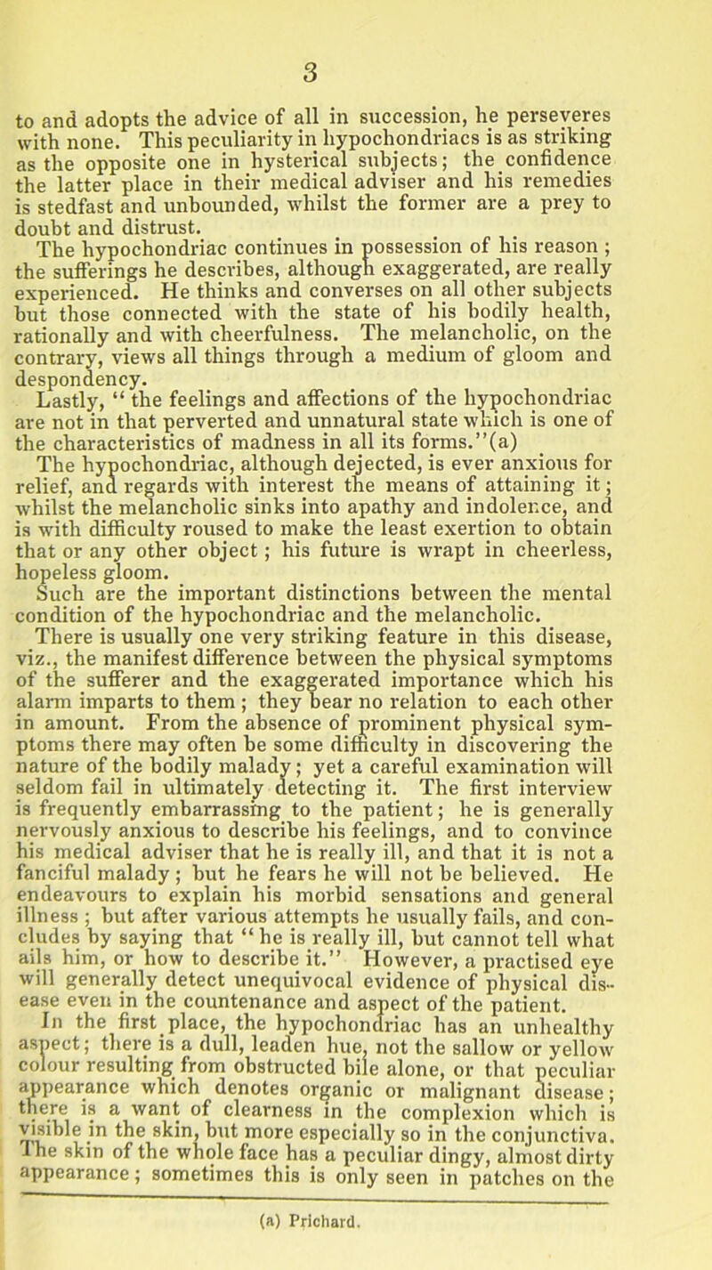 to and adopts the advice of all in succession, he perseveres with none. This peculiarity in hypochondriacs is as striking as the opposite one in hysterical subjects; the confidence the latter place in their medical adviser and his remedies is stedfast and unbounded, whilst the former are a prey to doubt and distrust. The hypochondriac continues in possession of his reason ; the sufferings he describes, although exaggerated, are really experienced. He thinks and converses on all other subjects but those connected with the state of his bodily health, rationally and with cheerfulness. The melancholic, on the contrary, views all things through a medium of gloom and despondency. Lastly, “ the feelings and affections of the hypochondriac are not in that perverted and unnatural state which is one of the characteristics of madness in all its forms.”(a) The hypochondriac, although dejected, is ever anxious for relief, and regards with interest the means of attaining it; whilst the melancholic sinks into apathy and indolence, and is with difficulty roused to make the least exertion to obtain that or any other object; his future is wrapt in cheerless, hopeless gloom. Such are the important distinctions between the mental condition of the hypochondriac and the melancholic. There is usually one very striking feature in this disease, viz., the manifest difference between the physical symptoms of the sufferer and the exaggerated importance which his alarm imparts to them ; they bear no relation to each other in amount. From the absence of prominent physical sym- ptoms there may often be some difficulty in discovering the nature of the bodily malady; yet a careful examination will seldom fail in ultimately detecting it. The first interview is frequently embarrassing to the patient; he is generally nervously anxious to describe his feelings, and to convince his medical adviser that he is really ill, and that it is not a fanciful malady ; but he fears he will not be believed. He endeavours to explain his morbid sensations and general illness ; but after various attempts he usually fails, and con- cludes by saying that “ he is really ill, but cannot tell what ails him, or how to describe it.” However, a practised eye will generally detect unequivocal evidence of physical dis- ease even in the countenance and aspect of the patient. In the first place, the hypochondriac has an unhealthy aspect; there is a dull, leaden hue, not the sallow or yellow colour resulting from obstructed bile alone, or that peculiar appearance which denotes organic or malignant disease; there is a want of clearness in the complexion which is visible in the skin, but more especially so in the conjunctiva. Ihe skin of the whole face has a peculiar dingy, almost dirty appearance; sometimes this is only seen in patches on the (a) Prichard.