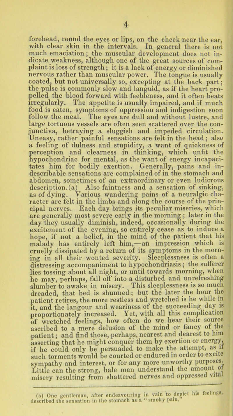 forehead, round the eyes or lips, on the cheek near the ear, with clear skin in the intervals. In general there is not much emaciation; the muscular development does not in- dicate weakness, although one of the great sources of com- plaint is loss of strength; it is a lack of energy or diminished nervous rather than muscular power. The tongue is usually coated, but not universally so, excepting at the hack part; the pulse is commonly slow and languid, as if the heart pro- pelled the blood forward with feebleness, and it often beats irregularly. The appetite is usually impaired, and if much food is eaten, symptoms of oppression and indigestion soon follow the meal. The eyes are dull and without lustre, and large tortuous vessels are often seen scattered over the con- junctiva, betraying a sluggish and impeded circulation. Uneasy, rather painful sensations are felt in the head; also a feeling of dulness and stupidity, a want of quickness of perception and clearness in thinking, which unfit the hypochondriac for mental, as the want of energy incapaci- tates him for bodily exertion. Generally, pains and in- describable sensations are complained of in the stomach and abdomen, sometimes of an extraordinary or even ludicrous description.(a) Also faintness and a sensation of sinking, as of dying. Various wandering pains of a neuralgic cha- racter are felt in the limbs and along the course of the prin- cipal nerves. Each day brings its peculiar miseries, which are generally most severe early in the morning ; later in the day they usually diminish, indeed, occasionally during the excitement of the evening, so entirely cease as to induce a hope, if not a belief, in the mind of the patient that his malady has entirely left him,—an impression which is cruelly dissipated by a return of its symptoms in the morn- ing in all tneir wonted severity. Sleeplessness is often a distressing accompaniment to hypochondriasis; the sufferer lies tossing about all night, or until towards morning, when he may, perhaps, fall off into a disturbed and unrefreshing slumber to awake in misery. This sleeplessness is so much dreaded, that bed is shunned; but the later the hour the patient retires, the more restless and wretched is he while in it, and the langour and weariness of the succeeding dajr is proportionately increased. Yet, with all this complication of wretched feelings, how often do we hear their source ascribed to a mere delusion of the mind or fancy of the patient; and find those, perhaps, nearest and dearest to lnm asserting that he might conquer them by exertion or energy, if he could only be persuaded to make the attempt, as it such torments would be courted or endured in order to excite sympathy and interest, or for any more unworthy purposes. Little can the strong, hale man understand the amount ol misery resulting from shattered nerves and oppressed vita (a) One gentleman, after endeavouring in vain to depict described the sensation in the stomach as a “ smoky pain. his feelings,