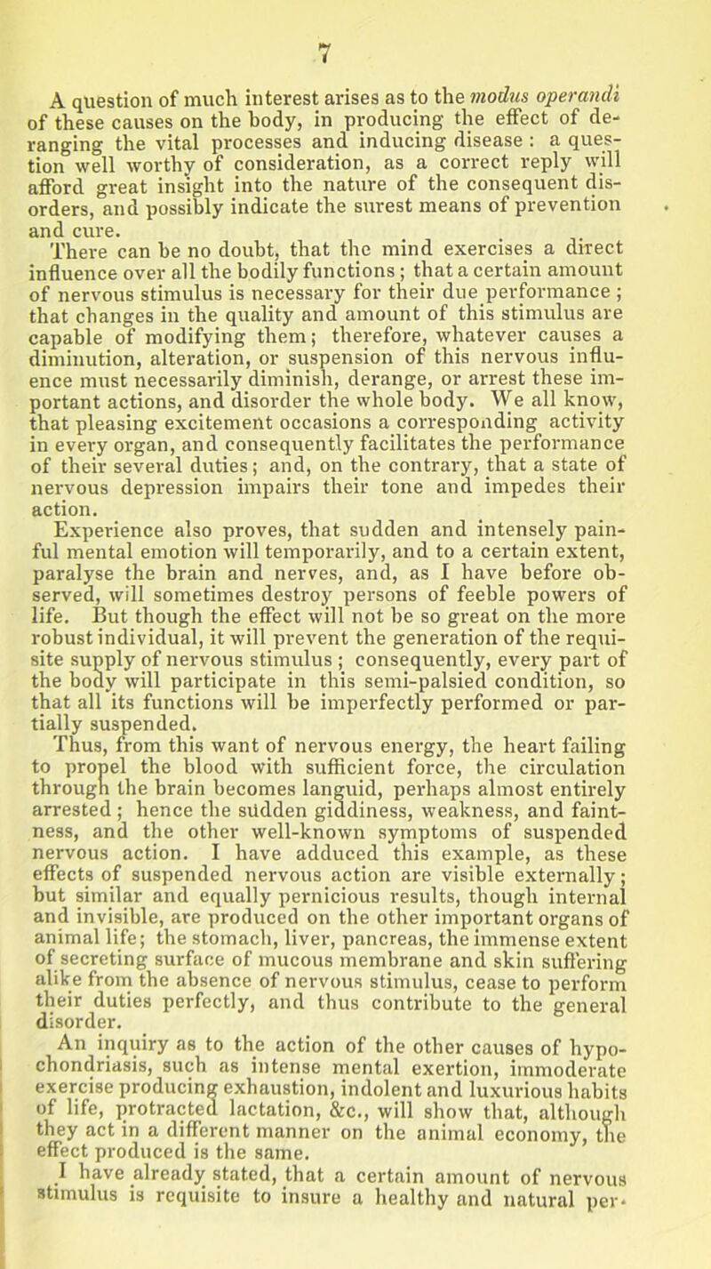 A question of much interest arises as to the modus operandt of these causes on the body, in producing the effect of de- ranging the vital processes and inducing disease : a ques- tion well worthy of consideration, as a correct reply will afford great insight into the nature of the consequent dis- orders, and possibly indicate the surest means of prevention and cure. There can be no doubt, that the mind exercises a direct influence over all the bodily functions; that a certain amount of nervous stimulus is necessary for their due performance ; that changes in the quality and amount of this stimulus are capable of modifying them; therefore, whatever causes a diminution, alteration, or suspension of this nervous influ- ence must necessarily diminish, derange, or arrest these im- portant actions, and disorder the whole body. We all know, that pleasing excitement occasions a corresponding activity in every organ, and consequently facilitates the performance of their several duties; and, on the contrary, that a state of nervous depression impairs their tone and impedes their action. Experience also proves, that sudden and intensely pain- ful mental emotion will temporarily, and to a certain extent, paralyse the brain and nerves, and, as I have before ob- served, will sometimes destroy persons of feeble powers of life. But though the effect will not be so great on the more robust individual, it will prevent the generation of the requi- site supply of nervous stimulus ; consequently, every part of the body will participate in this semi-palsied condition, so that all its functions will be imperfectly performed or par- tially suspended. Thus, from this want of nervous energy, the heart failing to propel the blood with sufficient force, the circulation through the brain becomes languid, perhaps almost entirely arrested; hence the sudden giddiness, weakness, and faint- ness, and the other well-known symptoms of suspended nervous action. I have adduced this example, as these effects of suspended nervous action are visible externally; but similar and equally pernicious results, though internal and invisible, are produced on the other important organs of animal life; the stomach, liver, pancreas, the immense extent of secreting surface of mucous membrane and skin suffering alike from the absence of nervous stimulus, cease to perform their duties perfectly, and thus contribute to the general disorder. An inquiry as to the action of the other causes of hypo- chondriasis, such as intense mental exertion, immoderate exercise producing exhaustion, indolent and luxurious habits of life, protracted lactation, &c., will show that, although they act in a different manner on the animal economy, the effect produced is the same. I have already stated, that a certain amount of nervous stimulus is requisite to insure a healthy and natural per*