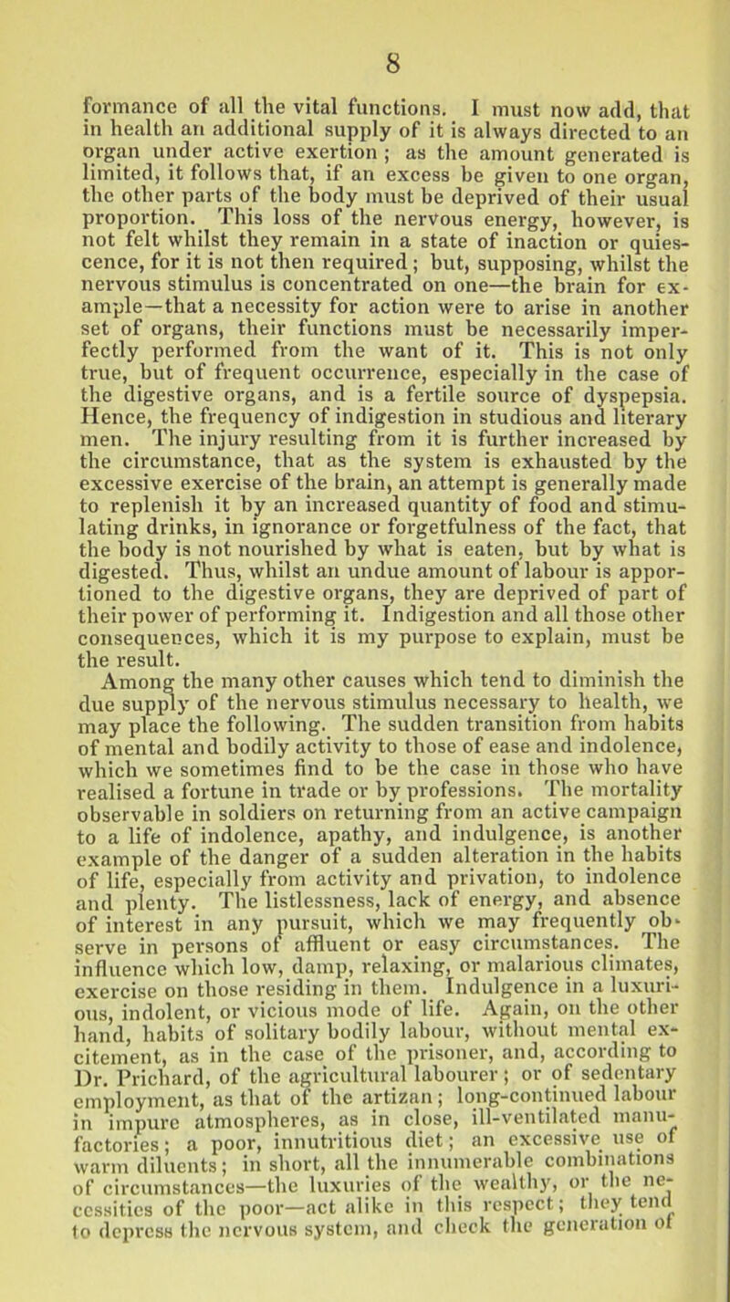 formance of all the vital functions. I must now add, that in health an additional supply of it is always directed to an organ under active exertion ; as the amount generated is limited, it follows that, if an excess be given to one organ, the other parts of the body must be deprived of their usual proportion. This loss of the nervous energy, however, is not felt whilst they remain in a state of inaction or quies- cence, for it is not then required; but, supposing, whilst the nervous stimulus is concentrated on one—the brain for ex- ample—that a necessity for action were to arise in another set of organs, their functions must be necessarily imper- fectly performed from the want of it. This is not only true, but of frequent occurrence, especially in the case of the digestive organs, and is a fertile source of dyspepsia. Hence, the frequency of indigestion in studious and literary men. The injury resulting from it is further increased by the circumstance, that as the system is exhausted by the excessive exercise of the brain, an attempt is generally made to replenish it by an increased quantity of food and stimu- lating drinks, in ignorance or forgetfulness of the fact, that the body is not nourished by what is eaten, but by what is digested. Thus, whilst an undue amount of labour is appor- tioned to the digestive organs, they are deprived of part of their power of performing it. Indigestion and all those other consequences, which it is my purpose to explain, must be the result. Among the many other causes which tend to diminish the due supply of the nervous stimulus necessary to health, we may place the following. The sudden transition from habits of mental and bodily activity to those of ease and indolence, which we sometimes find to be the case in those who have realised a fortune in trade or by professions. The mortality observable in soldiers on returning from an active campaign to a life of indolence, apathy, and indulgence, is another example of the danger of a sudden alteration in the habits of life, especially from activity and privation, to indolence and plenty. The listlessness, lack of energy, and absence of interest in any pursuit, which we may frequently ob- serve in persons of affluent or easy circumstances. The influence which low, damp, relaxing, or malarious climates, exercise on those residing in them. Indulgence in a luxuri- ous, indolent, or vicious mode of life. Again, on the other hand, habits of solitary bodily labour, without mental ex- citement, as in the case of the prisoner, and, according to Dr. Prichard, of the agricultural labourer; or of sedentary employment, as that of the artizan; long-continued labour in impure atmospheres, as in close, ill-ventilated manu- factories; a poor, innutritions diet; an excessive use of warm diluents; in short, all the innumerable combinations of circumstances—the luxuries of the wealthy, or the ne- cessities of the poor—act alike in this respect; they tend to depress the nervous system, and check the generation ot