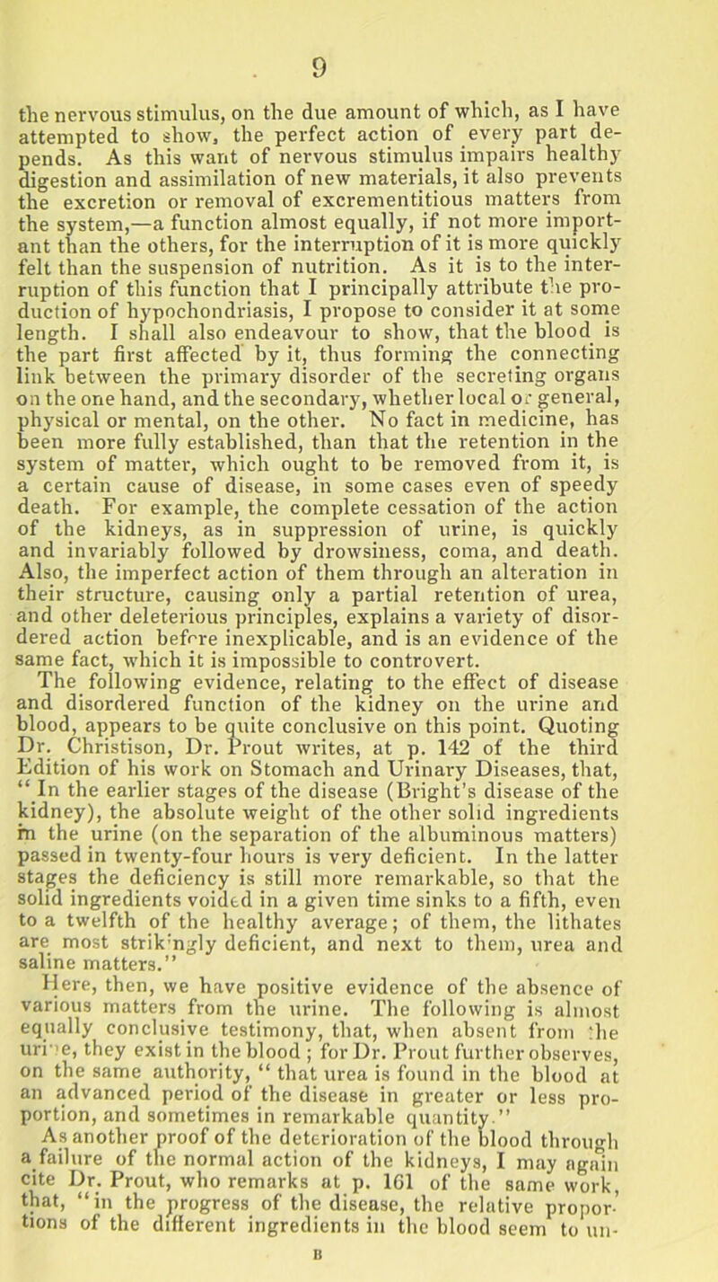 the nervous stimulus, on the due amount of which, as I have attempted to show, the perfect action of every part de- pends. As this want of nervous stimulus impairs healthy digestion and assimilation of new materials, it also prevents the excretion or removal of excrementitious matters from the system,—a function almost equally, if not more import- ant than the others, for the interruption of it is more quickly felt than the suspension of nutrition. As it is to the inter- ruption of this function that I principally attribute the pro- duction of hypochondriasis, I propose to consider it at some length. I shall also endeavour to show, that the blood is the part first affected by it, thus forming the connecting link between the primary disorder of the secreting organs on the one hand, and the secondary, whether local or general, physical or mental, on the other. No fact in medicine, has been more fully established, than that the retention in the system of matter, which ought to be removed from it, is a certain cause of disease, in some cases even of speedy death. For example, the complete cessation of the action of the kidneys, as in suppression of urine, is quickly and invariably followed by drowsiness, coma, and death. Also, the imperfect action of them through an alteration in their structure, causing only a partial retention of urea, and other deleterious principles, explains a variety of disor- dered action before inexplicable, and is an evidence of the same fact, which it is impossible to controvert. The following evidence, relating to the effect of disease and disordered function of the kidney on the urine and blood, appears to be quite conclusive on this point. Quoting Dr. Christison, Dr. Prout writes, at p. 142 of the third Edition of his work on Stomach and Urinary Diseases, that, “ In the earlier stages of the disease (Bright’s disease of the kidney), the absolute weight of the other solid ingredients fn the urine (on the separation of the albuminous matters) passed in twenty-four hours is very deficient. In the latter stages the deficiency is still more remarkable, so that the solid ingredients voided in a given time sinks to a fifth, even to a twelfth of the healthy average; of them, the lithates are most strik'ngly deficient, and next to them, urea and saline matters.” Here, then, we have positive evidence of the absence of various matters from the urine. The following is almost equally conclusive testimony, that, when absent from die urne, they exist in the blood; for Dr. Prout further observes, on the same authority, “ that urea is found in the blood at an advanced period of the disease in greater or less pro- portion, and sometimes in remarkable quantity.” As another proof of the deterioration of the blood through a failure of the normal action of the kidneys, I may again cite Dr. Prout, who remarks at p. 161 of the same work, that, “in the progress of the disease, the relative propor-’ tions of the different ingredients in the blood seem to un- it