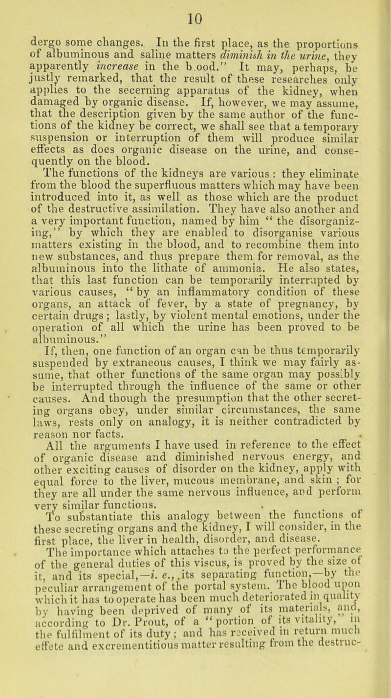 dergo some changes. In the first place, as the proportions of albuminous and saline matters diminish in the urine, they apparently increase in the h ood.” It may, perhaps, be justly remarked, that, the result of these researches only applies to the secerning apparatus of the kidney, when damaged by organic disease. If, however, we may assume, that the description given by the same author of the func- tions of. the kidney be correct, we shall see that a temporary suspension or interruption of them will produce similar effects as does organic disease on the urine, and conse- quently on the blood. The functions of the kidneys are various : they eliminate from the blood the superfluous matters which may have been introduced into it, as well as those which are the product of the destructive assimilation. They have also another and a very important function, named by him “the disorganiz- ing,” by which they are enabled to disorganise various matters existing in the blood, and to recombine them into new substances, and thus prepare them for removal, as the albuminous into the lithate of ammonia. He also states, that this last function can be temporarily interrupted by various causes, “ by an inflammatory condition of these organs, an attack of fever, by a state of pregnancy, by certain drugs ; lastly, by violent mental emotions, under the operation of all which the urine has been proved to be albuminous.” If, then, one function of an organ can be thus temporarily suspended by extraneous causes, I think we may fairly as- sume, that other functions of the same organ may possibly be interrupted through the influence of the same or other causes. And though the presumption that the other secret- ing organs obey, under similar circumstances, the same laws, rests only on analogy, it is neither contradicted by reason nor facts. All the arguments I have used in reference to the effect of organic disease and diminished nervous energy, and other exciting causes of disorder on the kidney, apply with equal force to the liver, mucous membrane, and skin ; for they are all under the same nervous influence, and perform very similar functions. To substantiate this analogy between the functions of these secreting organs and the kidney, I will consider, in the first place, the liver in health, disorder, and disease. The importance which attaches to the perfect performance of the general duties of this viscus, is proved by the size of it, and its special,—*', e., .its separating function,—by the peculiar arrangement of the portal system. The blood upon which it has tooperate.has been much deteriorated in quality by having been deprived of many of its materials, and, according to Dr. Prout, of a “ portion of its vitality, in the fulfilment of its duty; and has received in return much effete and excrementitious matter resulting from the destine-