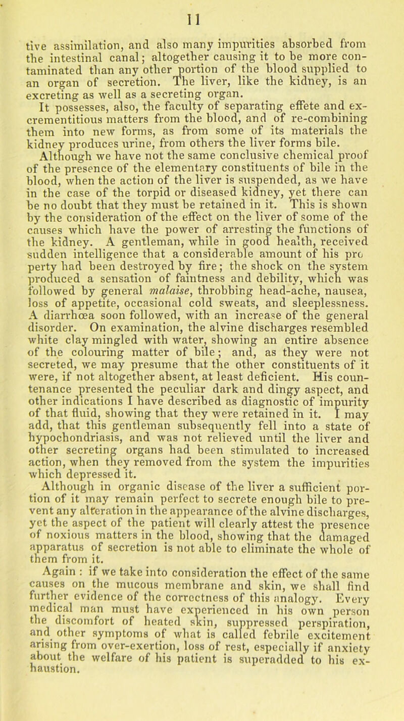 tive assimilation, and also many impurities absorbed from the intestinal canal; altogether causing it to be more con- taminated than any other portion of the blood supplied to an organ of secretion. The liver, like the kidney, is an excreting as well as a secreting organ. It possesses, also, the faculty of separating effete and ex- crementitious matters from the blood, and of re-combining them into new forms, as from some of its materials the kidney produces urine, from others the liver forms bile. Although we have not the same conclusive chemical proof of the presence of the elementary constituents of bile in the blood, when the action of the liver is suspended, as we have in the case of the torpid or diseased kidney, yet there can he no doubt that they must he retained in it. This is shown by the consideration of the effect on the liver of some of the causes which have the power of arresting the functions of the kidney. A gentleman, while in good health, received sudden intelligence that a considerable amount of his pro perty had been destroyed by fire; the shock on the system produced a sensation of faintness and debility, which was followed by general malaise, throbbing head-ache, nausea, loss of appetite, occasional cold sweats, and sleeplessness. A diarrhoea soon followed, with an increase of the general disorder. On examination, the alvine discharges resembled white clay mingled with water, showing an entire absence of the colouring matter of bile; and, as they were not secreted, we may presume that the other constituents of it were, if not altogether absent, at least deficient. His coun- tenance presented the peculiar dark and dingy aspect, and other indications I have described as diagnostic of impurity of that fluid, showing that they were retained in it. I may add, that this gentleman subsequently fell into a state of hypochondriasis, and was not relieved until the liver and other secreting organs had been stimulated to increased action, when they removed from the system the impurities which depressed it. Although in organic disease of the liver a sufficient por- tion of it may remain perfect to secrete enough bile to pre- vent any alteration in the appearance of the alvine discharges, yet the aspect of the patient will clearly attest the presence of noxious matters in the blood, showing that the damaged apparatus of secretion is not able to eliminate the whole of them from it. Again : if we take into consideration the effect of the same causes on the mucous membrane and skin, we shall find further evidence of the correctness of this analogy. Every medical man must have experienced in his own person the discomfort of heated skin, suppressed perspiration, and other symptoms of what is called febrile excitement arising from over-exertion, loss of rest, especially if anxiety about the welfare of his patient is superadded to his ex- haustion.