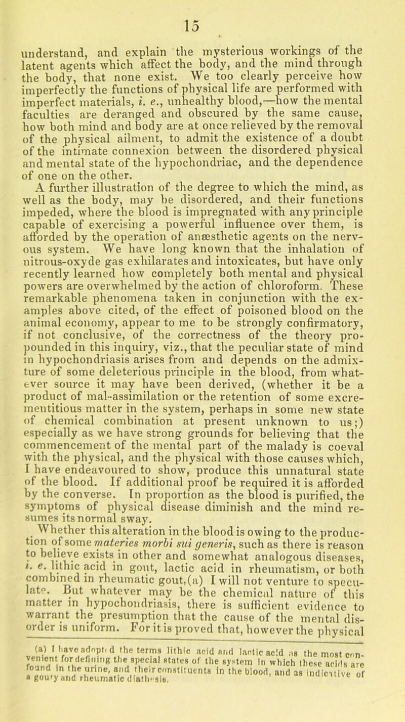 understand, and explain the mysterious workings of the latent agents which affect the body, and the mind through the body, that none exist. We too clearly perceive how imperfectly the functions of physical life are performed with imperfect materials, i. e., unhealthy blood,—how the mental faculties are deranged and obscured by the same cause, how both mind and body are at once relieved by the removal of the physical ailment, to admit the existence of a doubt of the intimate connexion between the disordered physical and mental state of the hypochondriac, and the dependence of one on the other. A further illustration of the degree to which the mind, as well as the body, may be disordered, and their functions impeded, where the blood is impregnated with any principle capable of exercising a powerful influence over them, is afforded by the operation of anaesthetic agents on the nerv- ous system. We have long known that the inhalation of nitrous-oxyde gas exhilarates and intoxicates, but have only recently learned how completely both mental and physical powers are overwhelmed by the action of chloroform. These remarkable phenomena taken in conjunction with the ex- amples above cited, of the effect of poisoned blood on the animal economy, appear to me to be strongly confirmatory, if not conclusive, of the correctness of the theory pro- pounded in this inquiry, viz., that the peculiar state of mind in hypochondriasis arises from and depends on the admix- ture of some deleterious principle in the blood, from what- ever source it may have been derived, (whether it be a product of mal-assimilation or the retention of some excre- mentitious matter in the system, perhaps in some new state of chemical combination at present unknown to us;) especially as we have strong grounds for believing that the commencement of the mental part of the malady is coeval with the physical, and the physical with those causes which, I have endeavoured to show, produce this unnatural state of the blood. If additional proof be required it is afforded by the converse. In proportion as the blood is purified, the symptoms of physical disease diminish and the mind re- sumes its normal sway. . Whether this alteration in the blood is owing to the produc- tion of some materi.es morbi siii generis, such as there is reason to believe exists in other and somewhat analogous diseases, i. e. lithic acid in gout, lactic acid in rheumatism, or both combined in rheumatic gout,(a) I will not venture to specu- lat°. But whatever may be the chemical nature of this matter in hypochondriasis, there is sufficient evidence to warrant the presumption that the cause of the mental dis- oi'der is uniform. For it is proved that, however the physical (a) I have adopt, d the terms lithic acid and lactic acid as the most con venient for defining the special states of the system in which these acids are foand in the urine, and their constituents in the blood, and as Indicative of a gouty and rheumatic diatln sis. > an muicnive oi
