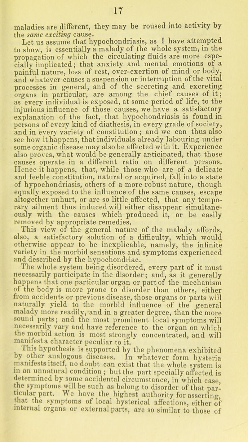 maladies are different, they may he roused into activity by the same exciting cause. Let us assume that hypochondriasis, as I have attempted to show, is essentially a malady of the whole system, in the propagation of which the circulating fluids are more espe- cially implicated; that anxiety and mental emotions of a painful nature, loss of rest, over-exertion of mind or body, and whatever causes a suspension or interruption of the vital processes in general, and of the secreting and excreting organs in particular, are among the chief causes of it; as every individual is exposed, at some period of life, to the injurious influence of those causes, we have a satisfactory explanation of the fact, that hypochondriasis is found in persons of every kind of diathesis, in every grade of society, and in every variety of constitution; and we can thus also see how it happens, that individuals already labouring under some organic disease may also he affected with it. Experience also proves, what would be generally anticipated, that those causes operate in a different ratio on different persons. Hence it happens, that, while those who are of a delicate and feeble constitution, natural or acquired, fall into a state of hypochondriasis, others of a more robust nature, though equally exposed to the influence of the same causes, escape altogether unhurt, or are so little affected, that any tempo- rary ailment thus induced will either disappear simultane- ously with the causes which produced it, or be easily removed by appropriate remedies. This view of the general nature of the malady affords, also, a satisfactory solution of a difficulty, which would otherwise appear to he inexplicable, namely, the infinite variety in the morbid sensations and symptoms experienced and described by the hypochondriac. The whole system being disordered, every part of it must necessarily participate in the disorder; and, as it generally happens that one particular organ or part of the mechanism of the body is more prone to disorder than others, either from accidents or previous disease, those organs or parts will naturally yield to the morbid influence of the general malady more readily, and in a greater degree, than the more sound parts; and the most prominent local symptoms will necessarily vary and have reference to the organ on which the morbid action is most strongly concentrated, and will manifest a character peculiar to it. Ibis hypothesis is supported by the phenomena exhibited by other analogous diseases. In whatever form hysteria manifests itself, no doubt can exist that the whole system is in an unnatural condition ; but the part specially affected is determined by some accidental circumstance, in which case the symptoms will be such as belong to disorder of that par- ticular part. We have the highest authority for asserting that the symptoms of local hysterical affections, either of internal organs or external parts, are so similar to those of