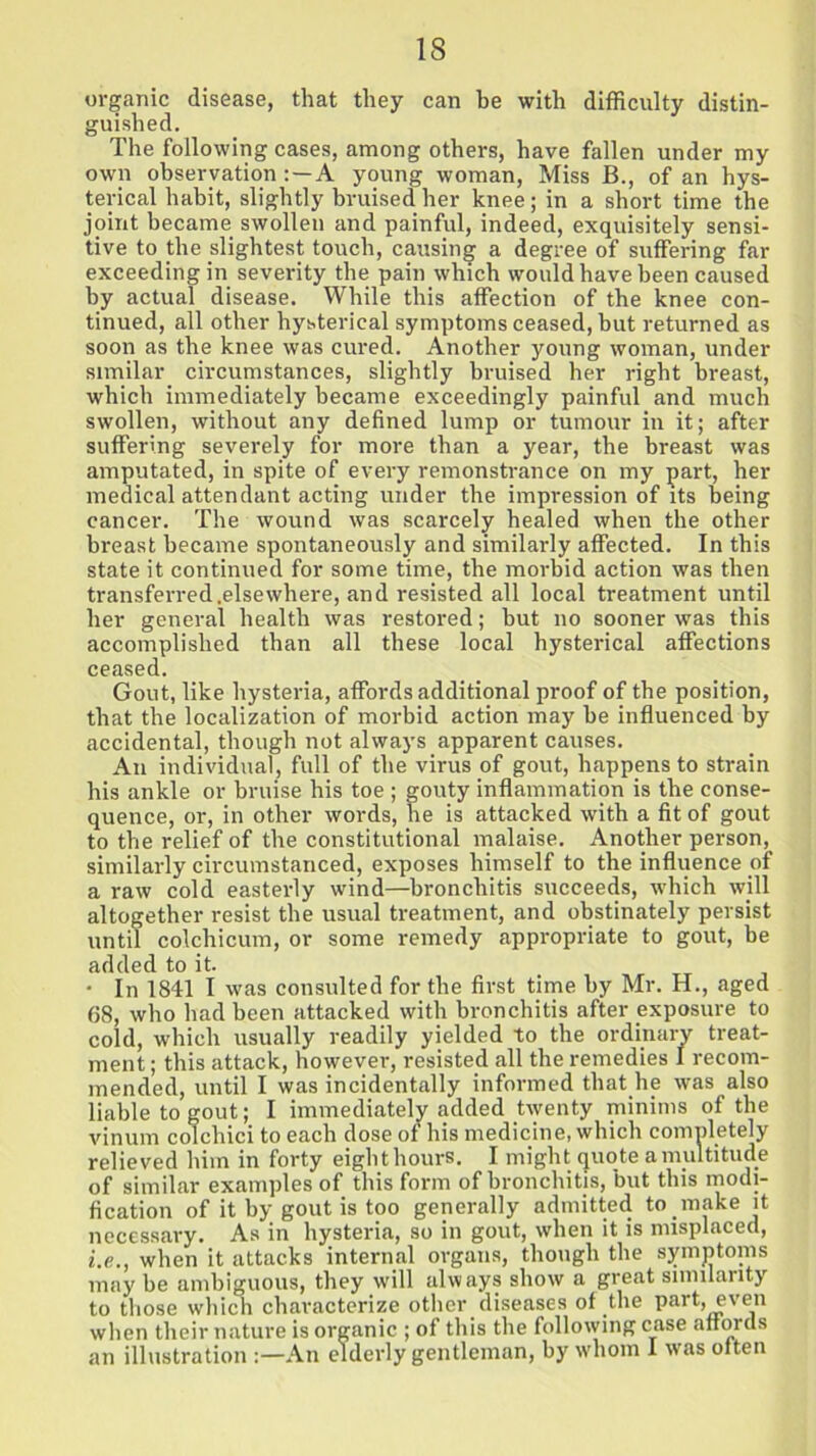 organic disease, that they can be with difficulty distin- guished. The following cases, among others, have fallen under my own observation: —A young woman, Miss B., of an hys- terical habit, slightly bruised her knee; in a short time the joint became swollen and painful, indeed, exquisitely sensi- tive to the slightest touch, causing a degree of suffering far exceeding in severity the pain which would have been caused by actual disease. While this affection of the knee con- tinued, all other hysterical symptoms ceased, but returned as soon as the knee was cured. Another young woman, under similar circumstances, slightly bruised her right breast, which immediately became exceedingly painful and much swollen, without any defined lump or tumour in it; after suffering severely for more than a year, the breast was amputated, in spite of every remonstrance on my part, her medical attendant acting under the impression of its being cancer. The wound was scarcely healed when the other breast became spontaneously and similarly affected. In this state it continued for some time, the morbid action was then transferred.else where, and resisted all local treatment until her general health was restored; but no sooner was this accomplished than all these local hysterical affections ceased. Gout, like hysteria, affords additional proof of the position, that the localization of morbid action may be influenced by accidental, though not always apparent causes. An individual, full of the virus of gout, happens to strain his ankle or bruise his toe ; gouty inflammation is the conse- quence, or, in other words, he is attacked with a fit of gout to the relief of the constitutional malaise. Another person, similarly circumstanced, exposes himself to the influence of a raw cold easterly wind—bronchitis succeeds, which will altogether resist the usual treatment, and obstinately persist until colchicum, or some remedy appropriate to gout, be added to it. ■ In 1841 I was consulted for the first time by Mr. H., aged 68, who had been attacked with bronchitis after exposure to cold, which usually readily yielded to the ordinary treat- ment ; this attack, however, resisted all the remedies I recom- mended, until I was incidentally informed that he was also liable to gout; I immediately added twenty minims of the vinum colchici to each dose of his medicine, which completely relieved him in forty eighthours. I might quote a multitude of similar examples of this form of bronchitis, but this modi- fication of it by gout is too generally admitted to make it necessary. As in hysteria, so in gout, when it is misplaced, i.e., when it attacks internal organs, though the symptoms may be ambiguous, they will always show a great similarity to those which characterize other diseases of the part, even when their nature is organic ; of this the following case affords an illustration An elderly gentleman, by whom I was often