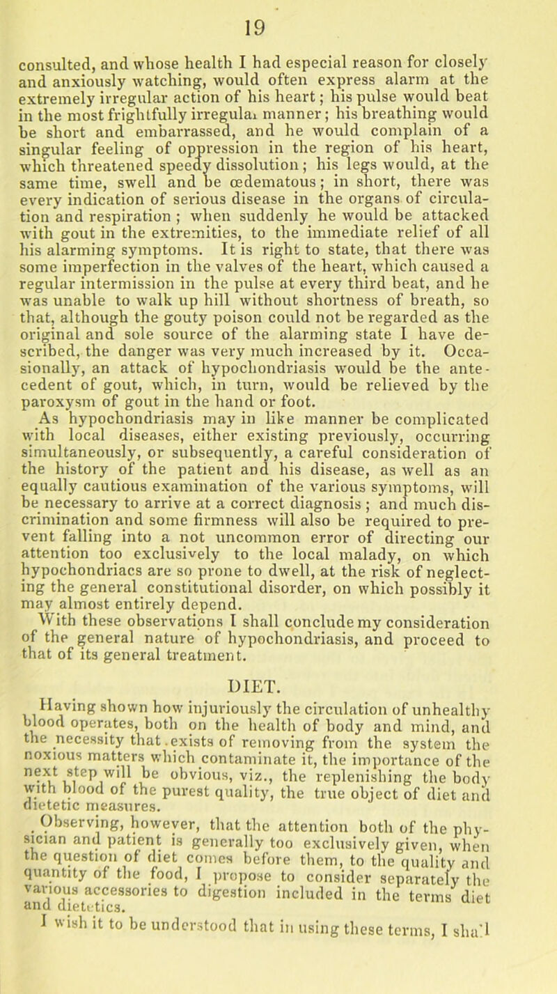 consulted, and whose health I had especial reason for closely and anxiously watching, would often express alarm at the extremely irregular action of his heart; his pulse would beat in the most frightfully irregulai manner; his breathing would he short and embarrassed, and he would complain of a singular feeling of oppression in the region of his heart, which threatened speedy dissolution; his legs would, at the same time, swell and be cedematous; in short, there was every indication of serious disease in the organs of circula- tion and respiration ; when suddenly he would be attacked with gout in the extremities, to the immediate relief of all his alarming symptoms. It is right to state, that there was some imperfection in the valves of the heart, which caused a regular intermission in the pulse at every third beat, and he was unable to walk up hill without shortness of breath, so that, although the gouty poison could not be regarded as the original and sole source of the alarming state I have de- scribed, the danger was very much increased by it. Occa- sionally, an attack of hypochondriasis would be the ante- cedent of gout, which, in turn, would be relieved by the paroxysm of gout in the hand or foot. As hypochondriasis may in like manner be complicated with local diseases, either existing previously, occurring simultaneously, or subsequently, a careful consideration of the history of the patient and his disease, as well as an equally cautious examination of the various symptoms, will be necessary to arrive at a correct diagnosis ; and much dis- crimination and some firmness will also be required to pre- vent falling into a not uncommon error of directing our attention too exclusively to the local malady, on which hypochondriacs are so prone to dwell, at the risk of neglect- ing the general constitutional disorder, on which possibly it may almost entirely depend. With these observations I shall conclude my consideration of the general nature of hypochondriasis, and proceed to that of its general treatment. DIET. Having shown how injuriously the circulation of unhealthy blood operates, both on the health of body and mind, and the necessity that .exists of removing from the system the noxious matters which contaminate it, the importance of the n«t step will be obvious, viz., the replenishing the body with blood of the purest quality, the true object of diet and dietetic measures. Observing, however, that the attention both of the phy- sician and patient is generally too exclusively given, when the question of diet comes before them, to the quality and quantity of the food, I propose to consider separately the various accessories to digestion included in the terms' diet and dietetics. I wish it to be understood that in using these terms, I shall
