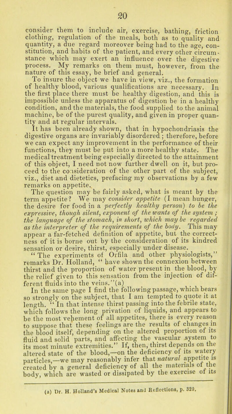 consider them to include air, exercise, bathing, friction clothing, regulation of the meals, both as to quality and quantity, a due regard moreover being had to the age, con- stitution, and habits of the patient, and every other circum- stance which may exert an influence over the digestive process. My remarks on them must, however, from the nature of this essay, he brief and general. To insure the object we have in view, viz., the formation of healthy blood, various qualifications are necessary. In the first place there must be healthy digestion, and this is impossible unless the apparatus of digestion be in a healthy condition, and the materials, the food supplied to the animal machine, be of the purest quality, and given in proper quan- tity and at regular intervals. It has been already shown, that in hypochondriasis the digestive organs are invariably disordered ; therefore, before we can expect any improvement in the performance of their functions, they must be put into a more healthy state. The medical treatment being especially directed to the attainment of this object, I need not now further dwell on it, but pro- ceed to the consideration of the other part of the subject, viz., diet and dietetics, prefacing my observations by a few remarks on appetite. The question may he fairly asked, what is meant by the term appetite? We may consider appetite (I mean hunger, the desire for food in a perfectly healthy person) to he the expressive, though silent, exponent of the wants of the system ; the language of the stomach, in short, which may be regarded as the interpreter of the requirements of the body. This may appear a far-fetched definition of appetite, hut the correct- ness of it is borne out by the consideration of its kindred sensation or desire, thirst, especially under disease. “ The experiments of Orfila and other physiologists,” remarks Dr. Holland, “ have shown the connexion between thirst and the proportion of water present in the blood, by the relief given to this sensation from the injection of dif- ferent fluids into the veins.”(a) In the same page I find the following passage, which bears so strongly on the subject, that I am tempted to quote it at length. “ In that intense thirst passing into the febrile state, which follows the long privation of liquids, and appears to be the most vehement of all appetites, there is every reason to suppose that these feelings are the results of changes in the blood itself, depending on the altered proportion of its fluid and solid parts, and affecting the vascular system to its most minute extremities.” If, then, thirst depends on the altered state of the blood,—on the deficiency of its watery particles,—we may reasonably infer that natural appetite is created by a general deficiency of all the materials of the body, which are wasted or dissipated by the exercise oi ita (a) t)r. H. Holland's Medical Notes and Reflections, p. 320.