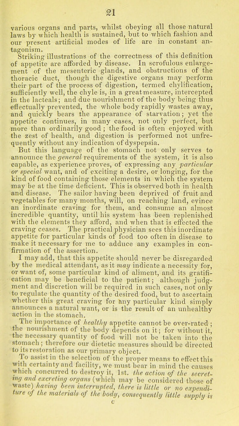 various organs and parts, whilst obeying all those natural laws by which health is sustained, hut to which fashion and our present artificial modes of life are in constant an- tagonism. Striking illustrations of the correctness of this definition of appetite are afforded by disease. In scrofulous enlarge- ment of the mesenteric glands, and obstructions of the thoracic duct, though the digestive organs may perform their part of the process of digestion, termed chylification, sufficiently well, the chyle is, in a great measure, intercepted in the lacteals; and due nourishment of the body being thus effectually prevented, the whole body rapidly wastes away, and quickly bears the appearance of starvation; yet the appetite continues, in many cases, not only perfect, hut more than ordinarily good; the food is often enjoyed with the zest of health, and digestion is performed not unfre- quently without any indication of dyspepsia. But this language of the stomach not only serves to announce the general requirements of the system, it is also capable, as experience proves, of expressing any particular or special want, and of exciting a desire, or longing, for the kind of food containing those elements in which the system may be at the time deficient. This is observed both in health and disease. The sailor having been deprived of fruit and vegetables for many months, will, on reaching land, evince an inordinate craving for them, and consume an almost incredible quantity, until his system has been replenished with the elements they afford, and when that is effected the craving ceases. The practical physician sees this inordinate appetite for particular kinds of food too often in disease to make it necessary for me to adduce any examples in con- firmation of the assertion. I may add, that this appetite should never he disregarded by the medical attendant, as it may indicate a necessity for, or want of, some particular kind of aliment, and its gratifi- cation may be beneficial to the patient; although judg- ment and discretion will be required in such cases, not only to regulate the quantity of the desired food, but to ascertain whether this great craving for any particular kind simply announces a natural want, or is the result of an unhealthy action in the stomach. The importance of healthy appetite cannot be over-rated ; the nourishment of the body depends on it; for without it, the necessary quantity of food will not be taken into the stomach ; therefore our dietetic measures should be directed to its restoration as our primary object. fo assist in the selection of the proper means to effect this with certainty and facility, we must bear in mind the causes which concurred to destroy it, 1st. the action of the secret- my and excreting organs (which may be considered those of waste) having been interrupted, there is little or no expendi- ture of the materials oj the body, consequently little supply is c