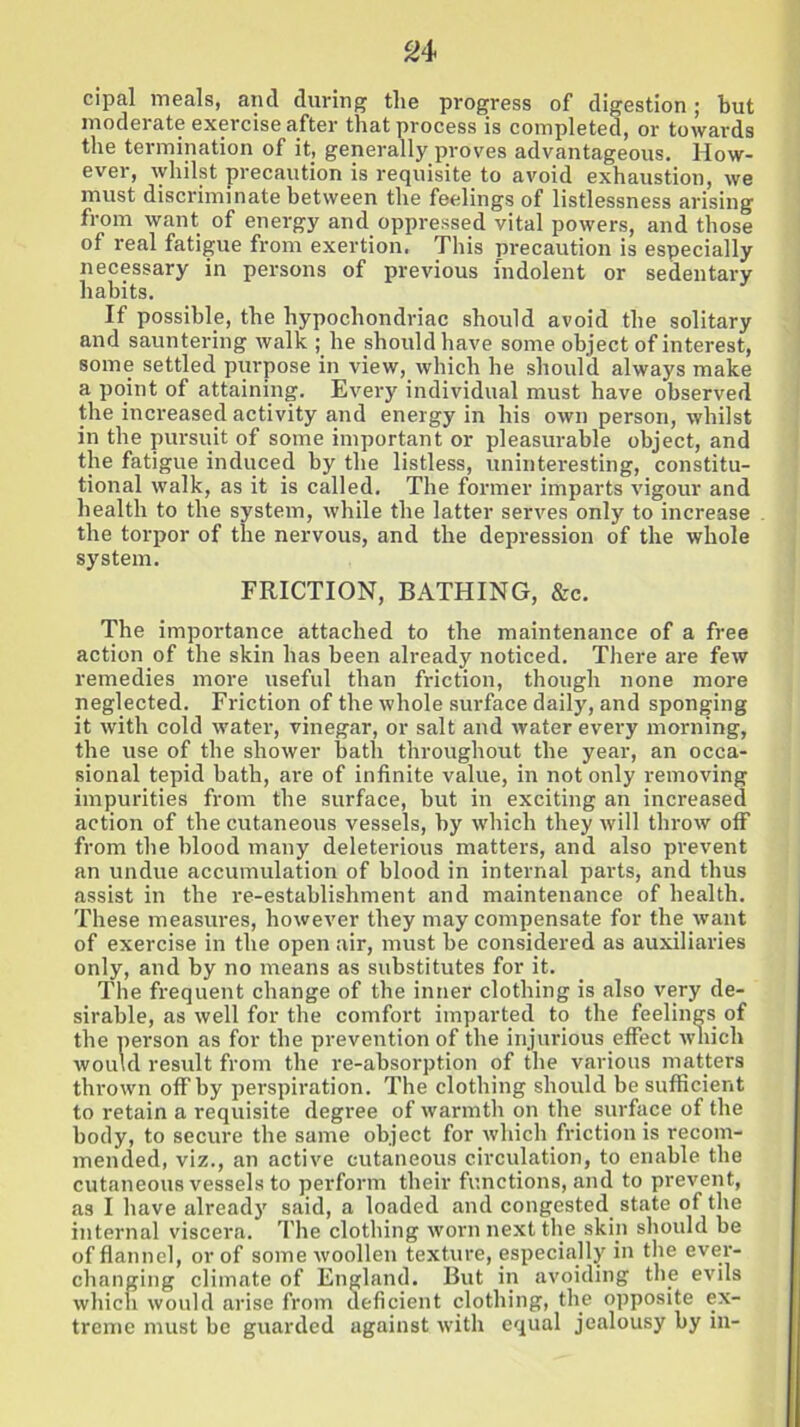 cipal meals, and during the progress of digestion; but moderate exercise after that process is completed, or towards the termination of it, generally proves advantageous. How- ever, whilst precaution is requisite to avoid exhaustion, we must discriminate between the feelings of listlessness arising from want of energy and oppressed vital powers, and those of real fatigue from exertion. This precaution is especially necessary in persons of previous indolent or sedentary habits. If possible, the hypochondriac should avoid the solitary and sauntering walk ; he should have some object of interest, some settled purpose in view, which he should always make a point of attaining. Every individual must have observed the increased activity and energy in his own person, whilst in the pursuit of some important or pleasurable object, and the fatigue induced by the listless, uninteresting, constitu- tional walk, as it is called. The former imparts vigour and health to the system, while the latter serves only to increase the torpor of the nervous, and the depression of the whole system. FRICTION, BATHING, &c. The importance attached to the maintenance of a free action of the skin has been already noticed. There are few remedies more useful than friction, though none more neglected. Friction of the whole surface daily, and sponging it with cold water, vinegar, or salt and water every morning, the use of the shower bath throughout the year, an occa- sional tepid bath, are of infinite value, in not only removing impurities from the surface, but in exciting an increased action of the cutaneous vessels, by which they will throw off from the hlood many deleterious matters, and also prevent an undue accumulation of blood in internal parts, and thus assist in the re-establishment and maintenance of health. These measures, however they may compensate for the want of exercise in the open air, must be considered as auxiliaries only, and by no means as substitutes for it. The frequent change of the inner clothing is also very de- sirable, as well for the comfort imparted to the feelings of the person as for the prevention of the injurious effect which would result from the re-absorption of the various matters thrown off by perspiration. The clothing should be sufficient to retain a requisite degree of warmth on the surface of the body, to secure the same object for which friction is recom- mended, viz., an active cutaneous circulation, to enable the cutaneous vessels to perform their functions, and to prevent, as I have already said, a loaded and congested state of the internal viscera. The clothing worn next the skip should be of flannel, or of some woollen texture, especially in the ever- changing climate of England. But in avoiding the evils which would arise from deficient clothing, the opposite ex- treme must be guarded against with equal jealousy by in-