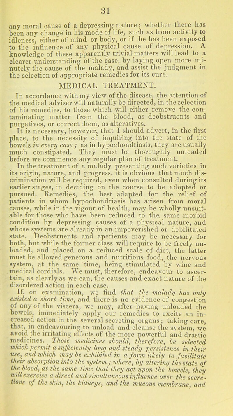 any moral cause of a depressing nature; whether there has been any change in his mode of life, such as from activity to idleness, either of mind or body, or if he has been exposed to the influence of any physical cause of depression. A knowledge of these apparently trivial matters will lead to a clearer understanding of the case, by laying open more mi- nutely the cause of the malady, and assist the judgment in the selection of appropriate remedies for its cure. MEDICAL TREATMENT. In accordance with my view of the disease, the attention of the medical adviser will naturally be directed, in the selection of his remedies, to those which will either remove the con- taminating matter from the blood, as deobstruents and purgatives, or correct them, as alteratives. It is necessary, however, that I should advert, in the first place, to the necessity of inquiring into the state of the bowels in every case ; as in hypochondriasis, they are usually much constipated. They must he thoroughly unloaded before we commence any regular plan of treatment. In the treatment of a malady presenting such varieties in its origin, nature, and progress, it is obvious that much dis- crimination will be required, even when consulted during its earlier stages, in deciding on the course to be adopted or pursued. Remedies, the best adapted for the relief of patients in whom hypochondriasis has arisen from moral causes, while in the vigour of health, may be wholly unsuit- able for those who have been reduced to the. same morbid condition by depressing causes of a physical nature, and whose systems are already in an impoverished or debilitated state. Deobstruents and aperients may be necessary for both, but while the former class will require to be freely un- loaded, and placed on a reduced scale of diet, the latter must be allowed generous and nutritious food, the nervous system, at the same time, being stimulated by wine and medical cordials. We must, therefore, endeavour to ascer- tain, as clearly as we can, the causes and exact nature of the disordered action in each case. If> on examination, we find that the malady has only existed a short time, and there is no evidence of congestion of any of the viscera, we may, after having unloaded the bowels, immediately apply our remedies to excite an in- creased action in the several secreting organs; taking care, that, in endeavouring to unload and cleanse the system, we avoid .the irritating effects of the more powerful and drastic medicines. Those medicines should, therefore, be selected which permit a sufficiently long and steady persistence in their use, and which may be exhibited in a form likely to facilitate their absorption into the system; where, by altering the state of the blood, at the same time that they act upon the bowels, they will exercise a direct and simultaneous influence over the secre- tions of the skin, the kidneys, and the mucous membrane, and