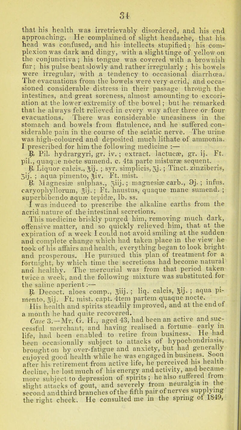 that his health was irretrievably disordered, and his end approaching. He complained of slight headache, that his head was confused, and his intellects stupified; his com- plexion was dark and dingy, with a slight tinge of yellow’ on the conjunctiva; his tongue vras covered with a brownish fur; his pulse beat slowly and rather irregularly ; his bow'els were irregular, with a tendency to occasional diarrhoea. The evacuations from the bowels were very acrid, and occa- sioned considerable distress in their passage through the intestines, and great soreness, almost amounting to excori- ation at the lower extremity of the bowel; but he remarked that he always felt relieved in every wray after three or four evacuations. There wras considerable uneasiness in the stomach and bowels from flatulence, and he suffered con- siderable pain in the course of the sciatic nerve. The urine was high-coloured and deposited much lithate of ammonia. I prescribed for him the following medicine :— P Pil. liydrargyri, gr. iv.; extract, lactucae, gr. ij. Ft. pil., quaque nocte sumend. c. 4ta parte misturae sequent. P Liquor calcis., sij. ; syr. simplicis, 5j.; Tinct. zinziberis, 5ij. ; aqua pimento, Jiv. Ft. mist. P Magnesias sulphas., jiij.; magnesiee carb., 3j-; infus. caryophyllorum, sij.; Ft. haustus, quaque mane sumend. ; superbibendo aquae tepidae, lb. ss. I was induced to prescribe the alkaline earths from the acrid nature of the intestinal secretions. This medicine briskly purged him, removing much dark, offensive matter, and so quickly relieved him, that at the expiration of a week I could not avoid smiling at the sudden and complete change which had taken place in the view he took of his affairs andhealth, everything began to look bright and prosperous. He pursued this plan of treatment for a fortnight, by which time the secretions had become natural and healthy. The mercurial was from that period taken twice a week, and the following mixture was substituted for the saline aperient:— P Decoct, aloes comp., §iij. ; liq- calcis, §ij. ; aqua pi- mento, gij. Ft. mist. capt. 4tem partem quaque nocte. His health and spirits steadily improved, and at the end of a month he had quite recovered. Case 3.—Mr. G. H., aged 43, had been an active and suc- cessful merchant, and having realised a fortune early in life, had been enabled to retire from business. He bad been occasionally subject to attacks of hypochondriasis, brought on by over-fatigue and anxiety, but had generally enjoyed good health while he urns engaged in business, boon after his retirement from active life, he perceived his health decline, he lost much of his energy and activity, and became more subject to depression of spirits; he also suffered from slight attacks of gout, and severely from neuralgia in the second andthird branches of the fifth pair of nerves supplying the right check. He consulted me in the spring of lo4J,