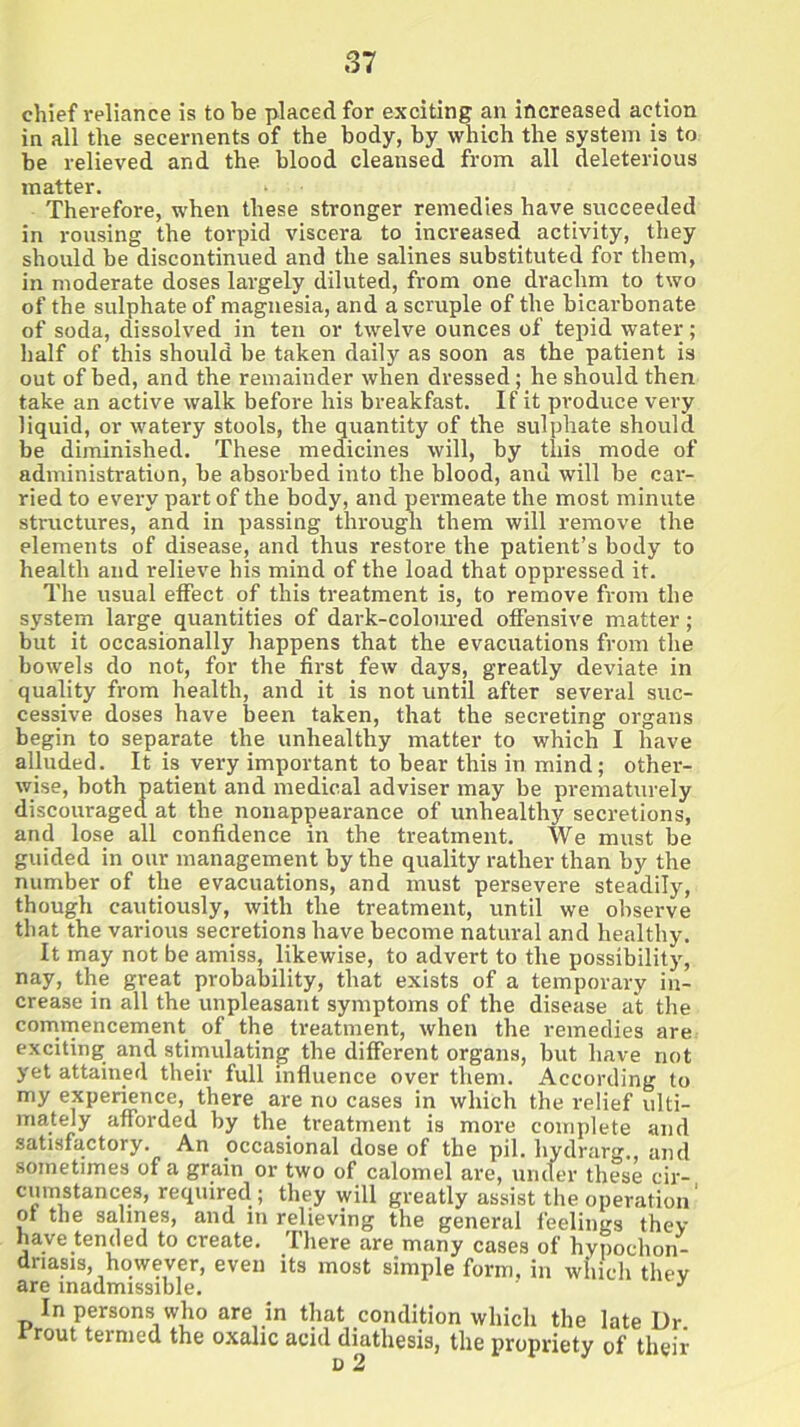 chief reliance is to be placed for exciting an increased action in all the secernents of the body, by which the system is to be relieved and the blood cleansed from all deleterious matter. Therefore, when these stronger remedies have succeeded in rousing the torpid viscera to increased activity, they should be discontinued and the salines substituted for them, in moderate doses largely diluted, from one drachm to two of the sulphate of magnesia, and a scruple of the bicarbonate of soda, dissolved in ten or twelve ounces of tepid water; half of this should be taken daily as soon as the patient is out of bed, and the remainder when dressed; he should then take an active walk before his breakfast. If it produce very liquid, or watery stools, the quantity of the sulphate should be diminished. These medicines will, by this mode of administration, be absorbed into the blood, anu will be car- ried to every part of the body, and permeate the most minute structures, and in passing through them will remove the elements of disease, and thus restore the patient’s body to health and relieve his mind of the load that oppressed it. The usual effect of this treatment is, to remove from the system large quantities of dark-coloured offensive matter; but it occasionally happens that the evacuations from the bowels do not, for the first few days, greatly deviate in quality from health, and it is not until after several suc- cessive doses have been taken, that the secreting organs begin to separate the unhealthy matter to which I have alluded. It is very important to bear this in mind; other- wise, both patient and medical adviser may be prematurely discouraged at the nonappearance of unhealthy secretions, and lose all confidence in the treatment. We must be guided in our management by the quality rather than by the number of the evacuations, and must persevere steadily, though cautiously, with the treatment, until we observe that the various secretions have become natural and healthy. It may not be amiss, likewise, to advert to the possibility, nay, the great probability, that exists of a temporary in- crease in all the unpleasant symptoms of the disease at the commencement of the treatment, when the remedies are exciting and stimulating the different organs, but have not yet attained their full influence over them. According to my experience, there are no cases in which the relief ulti- mately afforded by the treatment is more complete and satisfactory. An occasional dose of the pil. hydrarg. and sometimes of a grain or two of calomel are, under these cir- cumstances, required; they will greatly assist the operation' of the salines, and in relieving the general feelings thev have tended to create. There are many cases of hypochon- driasis, however, even its most simple form, in which thev are inadmissible. J In persons who are in that condition which the late Dr. rrout termed the oxalic acid diathesis, the propriety of their o 2