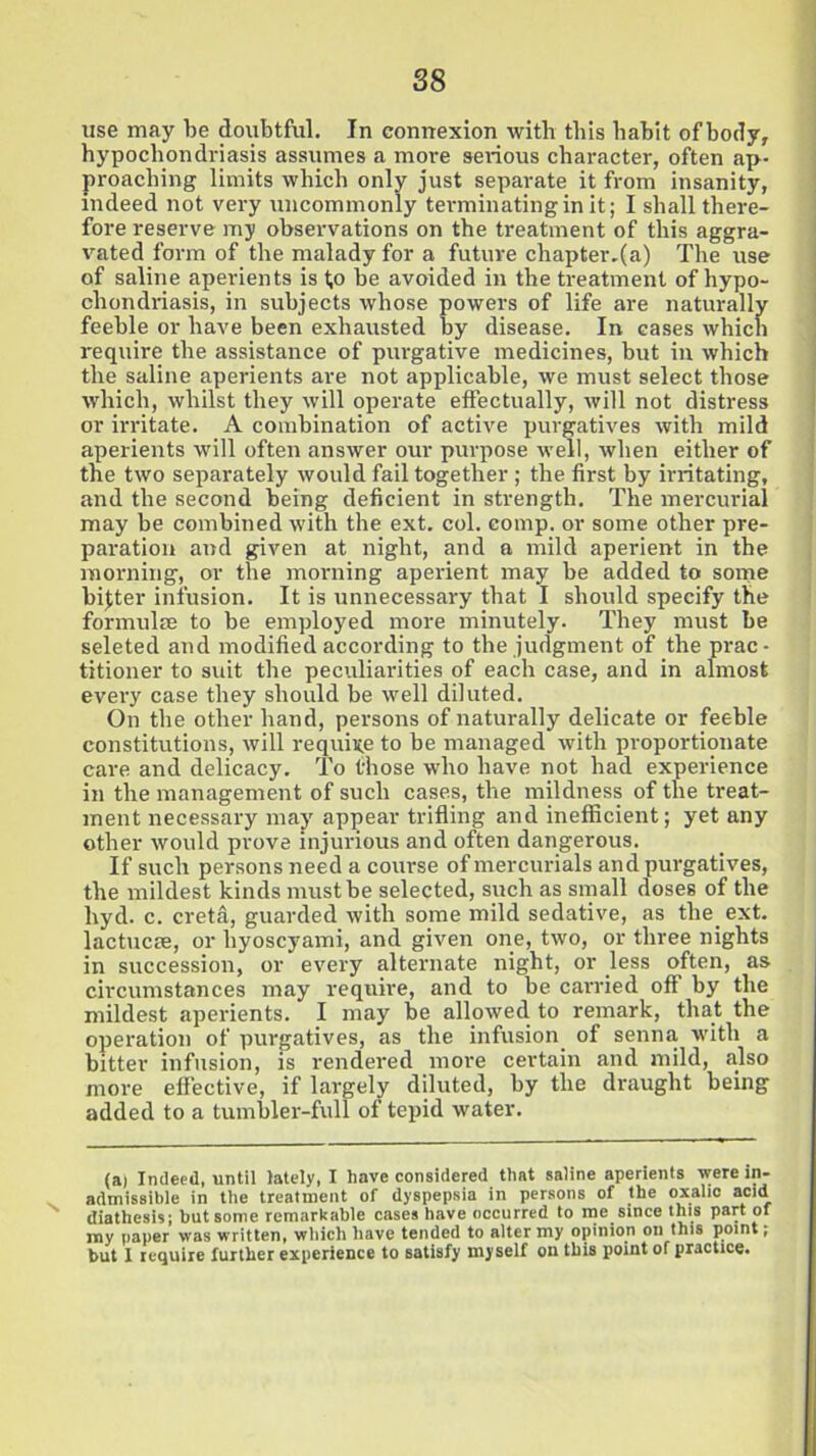 use may be doubtful. In connexion with this babit of body, hypochondriasis assumes a more serious character, often ap- proaching limits which only just separate it from insanity, indeed not very uncommonly terminating in it; I shall there- fore reserve my observations on the treatment of this aggra- vated form of the malady for a future chapter.(a) The use of saline aperients is t,o be avoided in the treatment of hypo- chondriasis, in subjects whose powers of life are naturally feeble or have been exhausted by disease. In cases which require the assistance of purgative medicines, but in which the saline aperients are not applicable, we must select those which, whilst they will operate effectually, will not distress or irritate. A combination of active purgatives with mild aperients will often answer our purpose well, when either of the two separately would fail together ; the first by irritating, and the second being deficient in strength. The mercurial may be combined with the ext. col. comp, or some other pre- paration and given at night, and a mild aperient in the morning, or the morning aperient may be added to some bijter infusion. It is unnecessary that I should specify the formulae to be employed more minutely. They must be seleted and modified according to the judgment of the prac- titioner to svut the peculiarities of each case, and in almost every case they should be well diluted. On the other hand, persons of naturally delicate or feeble constitutions, will require to be managed with proportionate care and delicacy. To those who have not had experience in the management of such cases, the mildness of the treat- ment necessary may appear trifling and inefficient; yet any other would prove injurious and often dangerous. If such persons need a course of mercurials and purgatives, the mildest kinds must be selected, such as small doses of the hyd. c. cretd, guarded with some mild sedative, as the. ext. lactucae, or hyoscyami, and given one, two, or three nights in succession, or every alternate night, or less often, as circumstances may require, and to be carried off by the mildest aperients. I may be allowed to remark, that the operation of purgatives, as the infusion of senna with a bitter infusion, is rendered more certain and mild, also more effective, if largely diluted, by the draught being added to a tumbler-full of tepid water. (a) Indeed, until lately, I have considered that saline aperients were in- admissible in the treatment of dyspepsia in persons of the oxalic acid diathesis; but some remarkable cases have occurred to me since this part of my paper was written, which have tended to alter my opinion on this point; but I require further experience to satisfy myself on this point of practice.