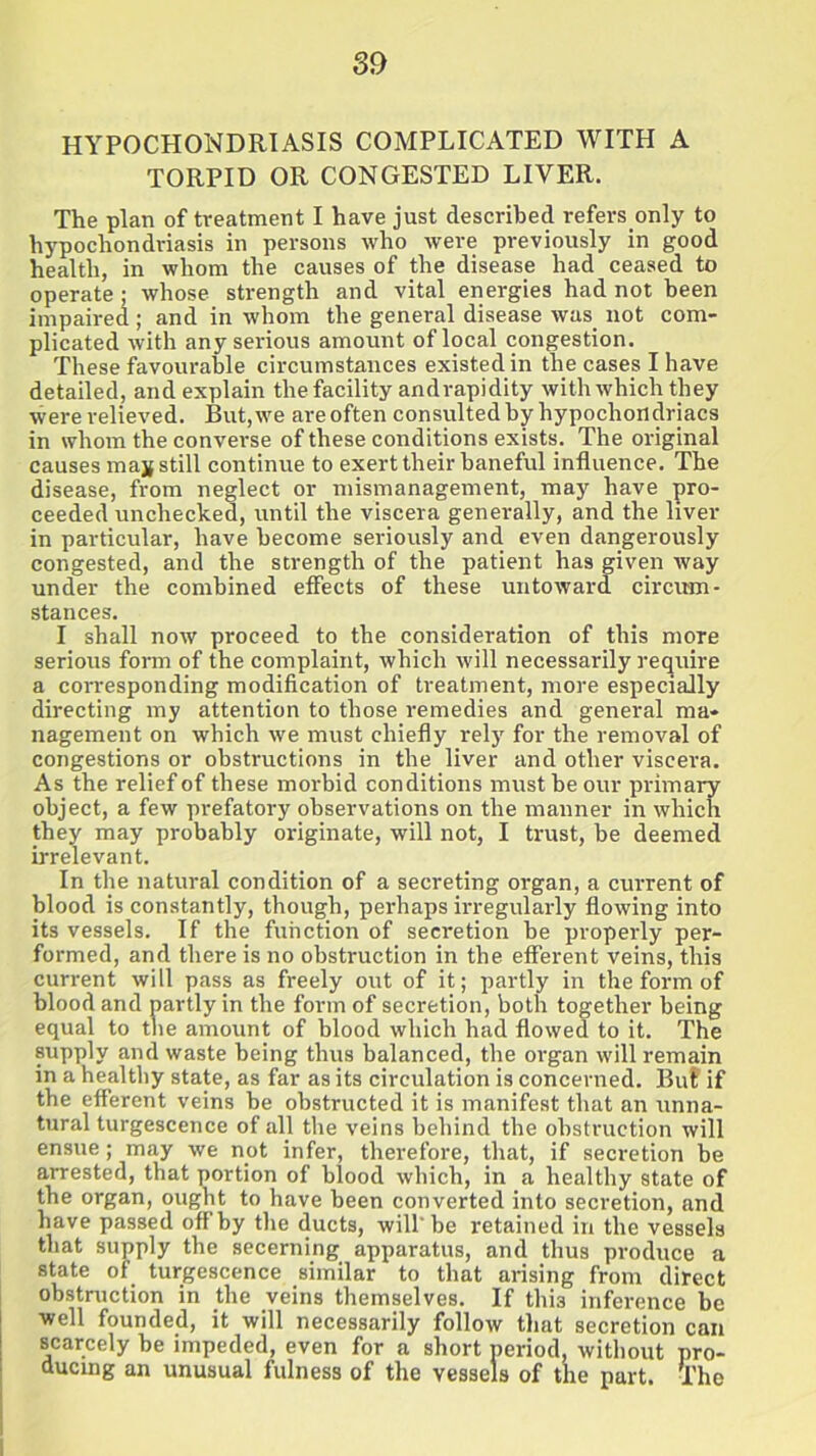 HYPOCHONDRIASIS COMPLICATED WITH A TORPID OR CONGESTED LIVER. The plan of treatment I have just described refers only to hypochondriasis in persons who were previously in good health, in whom the causes of the disease had ceased to operate; whose strength and vital energies had not been impaired; and in whom the general disease was not com- plicated with any serious amount of local congestion. These favourable circumstances existed in the cases I have detailed, and explain the facility andrapidity with which they were relieved. But, we are often consulted by hypochondriacs in whom the converse of these conditions exists. The original causes may still continue to exert their baneful influence. The disease, from neglect or mismanagement, may have pro- ceeded unchecked, until the viscera generally, and the liver in particular, have become seriously and even dangerously congested, and the strength of the patient has given way under the combined effects of these untoward circum- stances. I shall now proceed to the consideration of this more serious form of the complaint, which will necessarily require a corresponding modification of treatment, more especially directing my attention to those remedies and general ma- nagement on which we must chiefly rely for the removal of congestions or obstructions in the liver and other viscera. As the relief of these morbid conditions must he our primary object, a few prefatory observations on the manner in which they may probably originate, will not, I trust, he deemed irrelevant. In the natural condition of a secreting organ, a current of blood is constantly, though, perhaps irregularly flowing into its vessels. If the function of secretion be properly per- formed, and there is no obstruction in the efferent veins, this current will pass as freely out of it; partly in the form of blood and partly in the form of secretion, both together being equal to the amount of blood which had flowed to it. The supply and waste being thus balanced, the organ will remain in a healthy state, as far as its circulation is concerned. BuE if the efferent veins be obstructed it is manifest that an unna- tural turgescence of all the veins behind the obstruction will ensue; may we not infer, therefore, that, if secretion be arrested, that portion of blood which, in a healthy state of the organ, ought to have been converted into secretion, and have passed offby the ducts, will'be retained in the vessels that supply the secerning apparatus, and thus produce a state of turgescence similar to that arising from direct obstruction in the veins themselves. If this inference be well founded, it will necessarily follow that secretion can scarcely be impeded, even for a short period, without pro- ducing an unusual fulness of the vessels of the part. The
