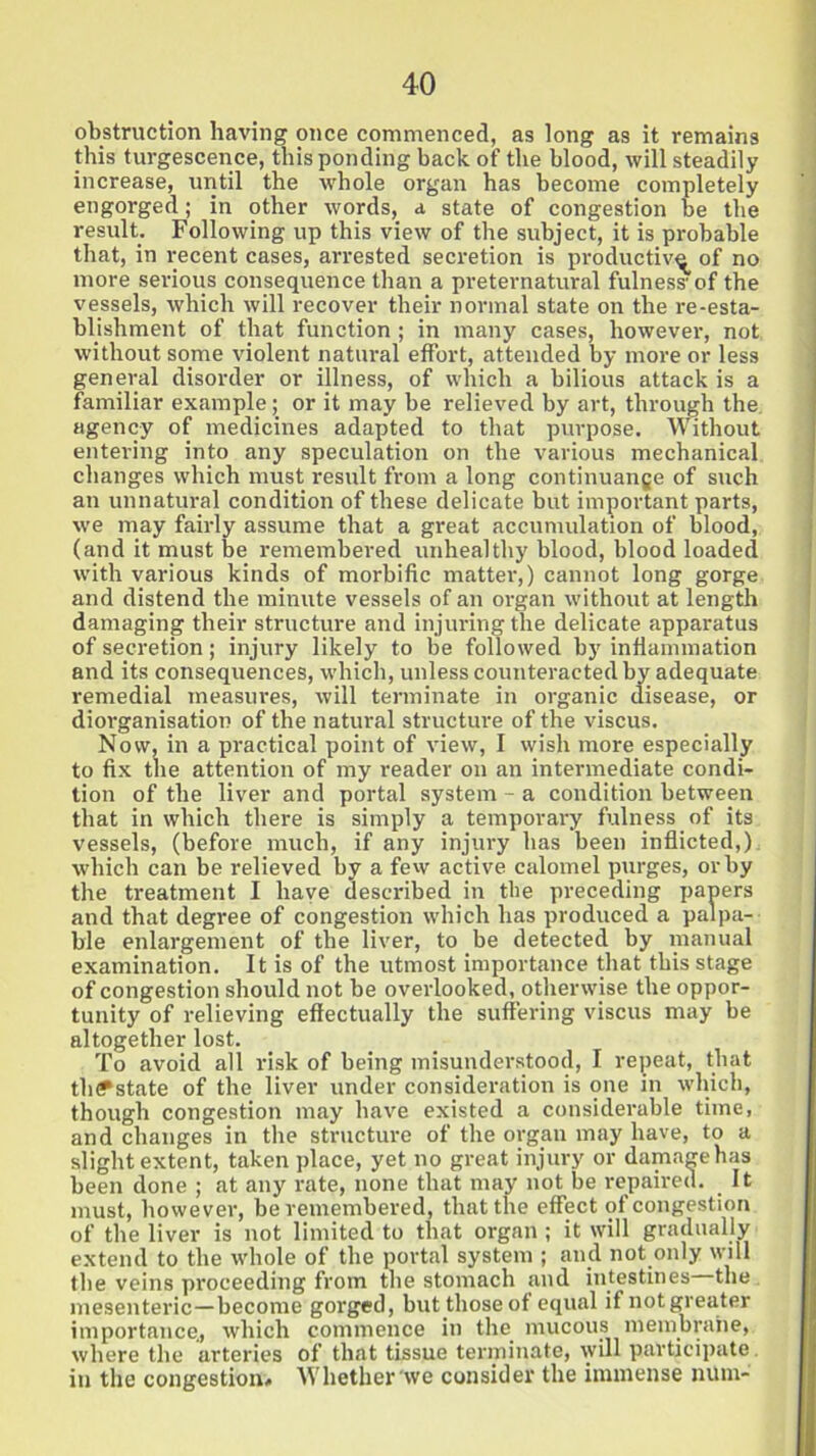 obstruction having once commenced, as long as it remains this turgescence, this ponding back of the blood, will steadily increase, until the whole organ has become completely engorged; in other words, a state of congestion be the result. Following up this view of the subject, it is probable that, in recent cases, arrested secretion is productive of no more serious consequence than a preternatural fulness of the vessels, which will recover their normal state on the re-esta- blishment of that function ; in many cases, however, not without some violent natural effort, attended by more or less general disorder or illness, of which a bilious attack is a familiar example; or it may be relieved by art, through the agency of medicines adapted to that purpose. Without entering into any speculation on the various mechanical changes which must result from a long continuange of such an unnatural condition of these delicate but important parts, we may fairly assume that a great accumulation of blood, (and it must be remembered unhealthy blood, blood loaded with various kinds of morbific mattei-,) cannot long gorge and distend the minute vessels of an organ without at length damaging their structure and injuring the delicate apparatus of secretion; injury likely to be followed by inflammation and its consequences, which, unless counteracted by adequate remedial measures, will terminate in organic disease, or diorganisation of the natural structure of the viscus. Now, in a practical point of view, I wish more especially to fix the attention of my reader on an intermediate condi- tion of the liver and portal system - a condition between that in which there is simply a temporary fulness of its vessels, (before much, if any injury has been inflicted,) which can be relieved by a few active calomel purges, or by the treatment I have described in the preceding papers and that degree of congestion which has produced a palpa- ble enlargement of the liver, to be detected by manual examination. It is of the utmost importance that this stage of congestion should not be overlooked, otherwise the oppor- tunity of relieving effectually the suffering viscus may be altogether lost. To avoid all risk of being misunderstood, I repeat, that th<?state of the liver under consideration is one in which, though congestion may have existed a considerable time, and changes in the structure of the organ may have, to a slight extent, taken place, yet no great injury or damagehas been done ; at any rate, none that may not be repaired. It must, however, be remembered, that the effect of congestion of the liver is not limited to that organ ; it will gradually extend to the whole of the portal system ; and not only will the veins proceeding from the stomach and intestines—the mesenteric—become gorged, but thoseof equal ifnotgreater importance., which commence in the mucous membrane, where the arteries of that tissue terminate, will participate in the congestion* Whether we consider the immense num-