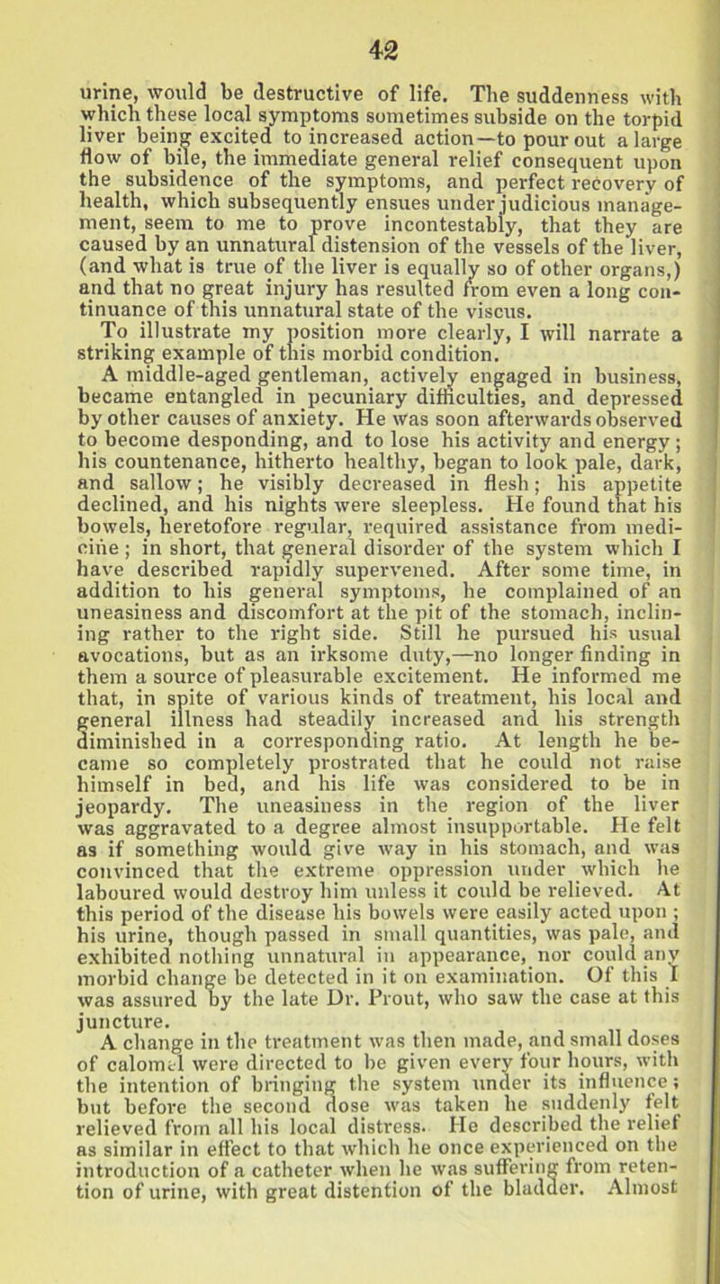 4-2 urine, would be destructive of life. The suddenness with which these local symptoms sometimes subside on the torpid liver being excited to increased action—to pour out a large flow of bile, the immediate general relief consequent upon the subsidence of the symptoms, and perfect recovery of health, which subsequently ensues under judicious manage- ment, seem to me to prove incontestably, that they are caused by an unnatural distension of the vessels of the liver, (and what is true of the liver is equally so of other organs,) and that no great injury has resulted from even a long con- tinuance of this unnatural state of the viscus. To illustrate my position more clearly, I will narrate a striking example of this morbid condition. A middle-aged gentleman, actively engaged in business, became entangled in pecuniary difficulties, and depressed by other causes of anxiety. He was soon afterwards observed to become desponding, and to lose his activity and energy; his countenance, hitherto healthy, began to look pale, dark, and sallow; he visibly decreased in flesh; his appetite declined, and his nights were sleepless. He found that his bowels, heretofore regular, required assistance from medi- cine ; in short, that general disorder of the system which I have described rapidly supervened. After some time, in addition to his general symptoms, he complained of an uneasiness and discomfort at the pit of the stomach, inclin- ing rather to the right side. Still he pursued his usual avocations, but as an irksome duty,—no longer finding in them a source of pleasurable excitement. He informed me that, in spite of various kinds of treatment, his local and general illness had steadily increased and his strength diminished in a corresponding ratio. At length he be- came so completely prostrated that he could not raise himself in hed, and his life was considered to be in jeopardy. The uneasiness in the region of the liver was aggravated to a degree almost insupportable. He felt as if something would give way in his stomach, and was convinced that the extreme oppression under which he laboured would destroy him unless it could be relieved. At this period of the disease his bowels were easily acted upon ; his urine, though passed in small quantities, was pale, and exhibited nothing unnatural in appearance, nor could any morbid change be detected in it on examination. Of this I was assured by the late Dr. Prout, who saw the case at this juncture. A change in the treatment was then made, and small doses of calomel were directed to he given every four hours, with the intention of bringing the system under its influence; but before the second dose was taken he suddenly felt relieved from all his local distress. He described the relief as similar in effect to that which he once experienced on the introduction of a catheter when he was suffering from reten- tion of urine, with great distention of the bladder. Almost