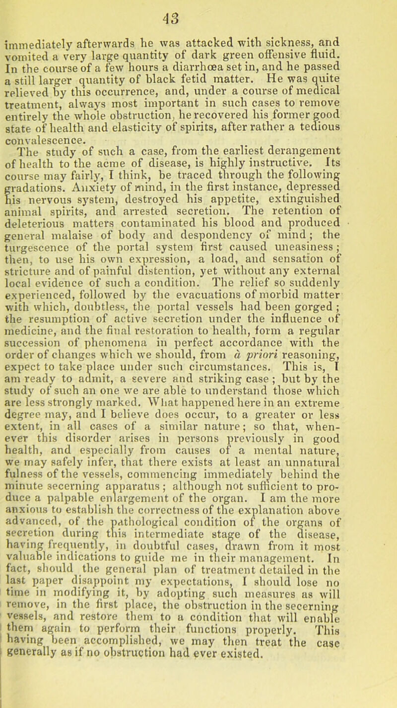 immediately afterwards he was attacked with sickness, and vomited a very large quantity of dark green offensive fluid. Jn the course of a few hours a diarrhoea set in, and he passed a still larger quantity of black fetid matter. He was quite relieved by this occurrence, and, under a course of medical treatment, always most important in such cases to remove entirely the whole obstruction, he recovered his former good state of health and elasticity of spirits, after rather a tedious convalescence. The study of such a case, from the earliest derangement of health to the acme of disease, is highly instructive. Its course may fairly, I think, be traced through the following gradations. Anxiety of mind, in the first instance, depressed his nervous system, destroyed his appetite, extinguished animal spirits, and arrested secretion. The retention of deleterious matters contaminated his blood and produced general malaise of body and despondency of mind; the turgescence of the portal system first caused uneasiness; then, to use his own expression, a load, and sensation of stricture and of painful distention, yet without any external local evidence of such a condition. The relief so suddenly experienced, followed by the evacuations of morbid matter with which, doubtless, the portal vessels had been gorged ; the resumption of active secretion under the influence of medicine, and the final restoration to health, form a regular succession of phenomena in perfect accordance with the order of changes which we should, from a priori reasoning, expect to take place under such circumstances. This is, I am ready to admit, a severe and striking case; but by the study of such an one we are able to understand those which are less strongly marked. What happened here in an extreme degree may, and I believe does occur, to a greater or less extent, in all cases of a similar nature; so that, when- ever this disorder arises in persons previously in good health, and especially from causes of a mental nature, we may safely infer, that there exists at least an unnatural fulness of the vessels, commencing immediately behind the minute secerning apparatus ; although not sufficient to pro- duce a palpable enlargement of the organ. I am the more anxious to establish the correctness of the explanation above advanced, of the pathological condition of the organs of secretion during this intermediate stage of the disease, having frequently, in doubtful cases, drawn from it most valuable indications to guide me in their management. In fact, should the general plan of treatment detailed in the last paper disappoint my expectations, I should lose no time in modifying it, by adopting such measures as will remove, in the first place, the obstruction in the secerning vessels, and restore them to a condition that will enable them again to perform their functions properly. This having been accomplished, we may then treat 'the case generally as if no obstruction had ever existed. I