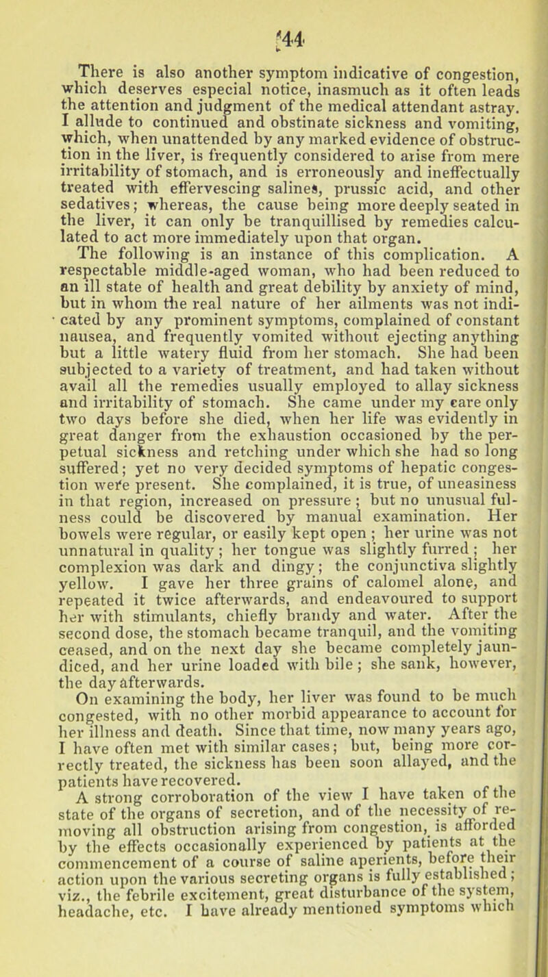 There is also another symptom indicative of congestion, which deserves especial notice, inasmuch as it often leads the attention and judgment of the medical attendant astray. I allude to continued and obstinate sickness and vomiting, which, when unattended by any marked evidence of obstruc- tion in the liver, is frequently considered to arise from mere irritability of stomach, and is erroneously and ineffectually treated with effervescing salines, prussic acid, and other sedatives; whereas, the cause being more deeply seated in the liver, it can only be tranquillised by remedies calcu- lated to act more immediately upon that organ. The following is an instance of this complication. A respectable middle-aged woman, who had been reduced to an ill state of health and great debility by anxiety of mind, but in whom the real nature of her ailments was not indi- cated by any prominent symptoms, complained of constant nausea, and frequently vomited without ejecting anything but a little watery fluid from her stomach. She had been subjected to a variety of treatment, and had taken without avail all the remedies usually employed to allay sickness and irritability of stomach. She came under my care only two days before she died, when her life was evidently in great danger from the exhaustion occasioned by the per- petual sickness and retching under which she had so long suffered; yet no very decided symptoms of hepatic conges- tion were present. She complained, it is true, of uneasiness in that region, increased on pressure ; but no unusual ful- ness could be discovered by manual examination. Her bowels were regular, or easily kept open ; her urine was not unnatural in quality ; her tongue was slightly furred ; her complexion was dark and dingy ; the conjunctiva slightly yellow. I gave her three grains of calomel alone, and repeated it twice afterwards, and endeavoured to support her with stimulants, chiefly brandy and water. After the second dose, the stomach became tranquil, and the vomiting ceased, and on the next day she became completely jaun- diced, and her urine loaded with bile ; she sank, however, the day afterwards. On examining the body, her liver was found to be much congested, with no other morbid appearance to account for her illness and death. Since that time, now many years ago, I have often met with similar cases; but, being more cor- rectly treated, the sickness has been soon allayed, and the patients have recovered. A strong corroboration of the view I have taken of the state of the organs of secretion, and of the necessityof re- moving all obstruction arising from congestion, is afforded by the effects occasionally experienced by patients at the commencement of a course of saline aperients, before their action upon the various secreting organs is fully established; viz., the febrile excitement, great disturbance of the system, headache, etc. I have already mentioned symptoms which