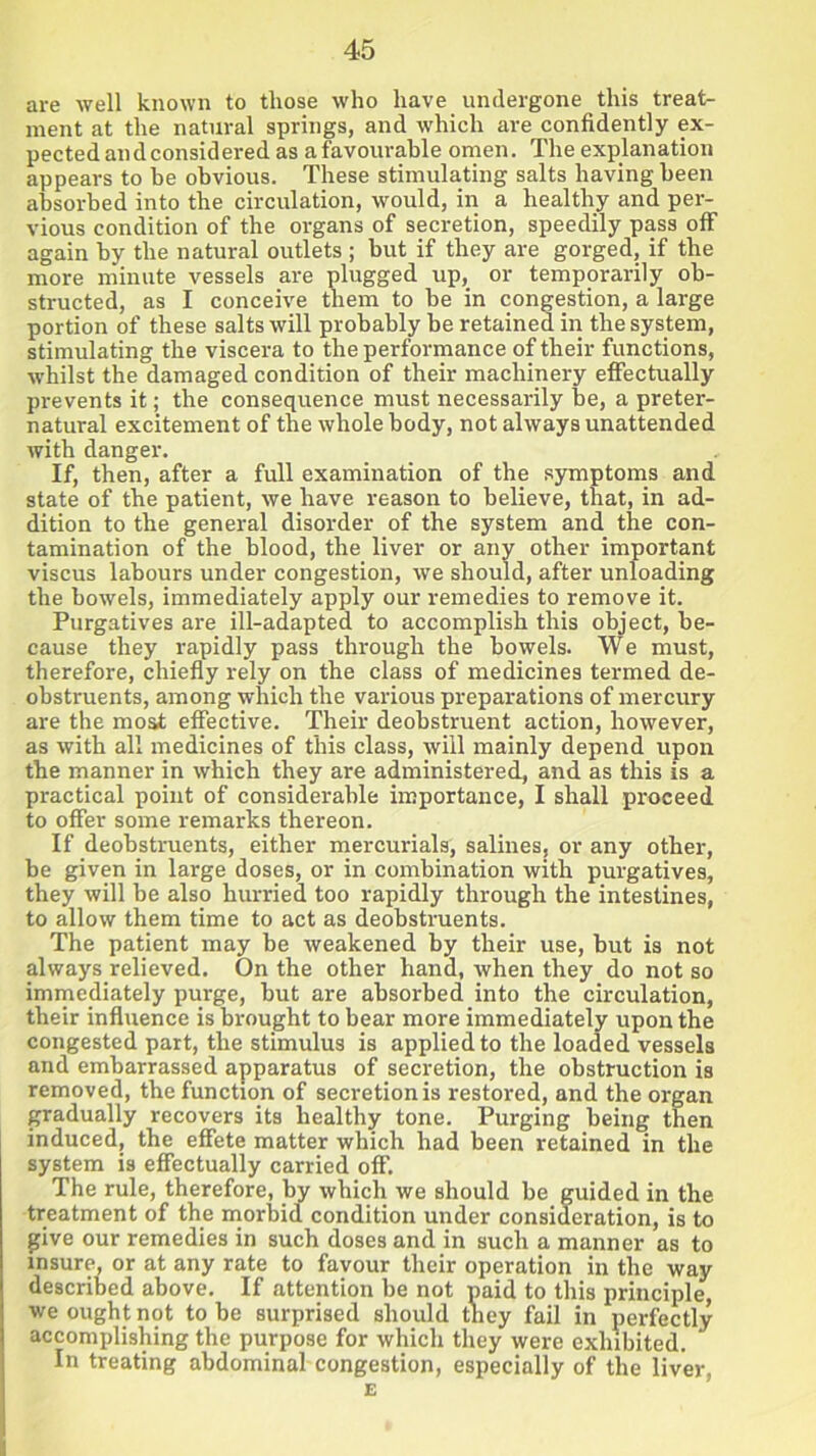 are well known to those who have undergone this treat- ment at the natural springs, and which are confidently ex- pected and considered as a favourable omen. The explanation appears to be obvious. These stimulating salts having been absorbed into the circulation, would, in a healthy and per- vious condition of the organs of secretion, speedily pass off again by the natural outlets ; hut if they are gorged, if the more minute vessels are plugged up, or temporarily ob- structed, as I conceive them to he in congestion, a large portion of these salts will probably be retained in the system, stimulating the viscera to the performance of their functions, whilst the damaged condition of their machinery effectually prevents it; the consequence must necessarily he, a preter- natural excitement of the whole body, not always unattended with danger. If, then, after a full examination of the symptoms and state of the patient, we have reason to believe, that, in ad- dition to the general disorder of the system and the con- tamination of the blood, the liver or any other important viscus labours under congestion, we should, after unloading the bowels, immediately apply our remedies to remove it. Purgatives are ill-adapted to accomplish this object, be- cause they rapidly pass through the bowels. We must, therefore, chiefly rely on the class of medicines termed de- obstruents, among which the various preparations of mercury are the moat effective. Their deobstruent action, however, as with all medicines of this class, will mainly depend upon the manner in which they are administered, and as this is a practical point of considerable importance, I shall proceed to offer some remarks thereon. If deobstruents, either mercurials, salines, or any other, be given in large doses, or in combination with purgatives, they will be also hurried too rapidly through the intestines, to allow them time to act as deobstruents. The patient may be weakened by their use, but is not always relieved. On the other hand, when they do not so immediately purge, but are absorbed into the circulation, their influence is brought to bear more immediately upon the congested part, the stimulus is applied to the loaded vessels and embarrassed apparatus of secretion, the obstruction is removed, the function of secretion is restored, and the organ gradually recovers its healthy tone. Purging being then induced, the effete matter which had been retained in the system is effectually carried off. The rule, therefore, by which we should be guided in the treatment of the morbid condition under consideration, is to give our remedies in such doses and in such a manner as to insure, or at any rate to favour their operation in the way described above. If attention be not paid to this principle, we ought not to be surprised should they fail in perfectly accomplishing the purpose for which they were exhibited. In treating abdominal congestion, especially of the liver, E