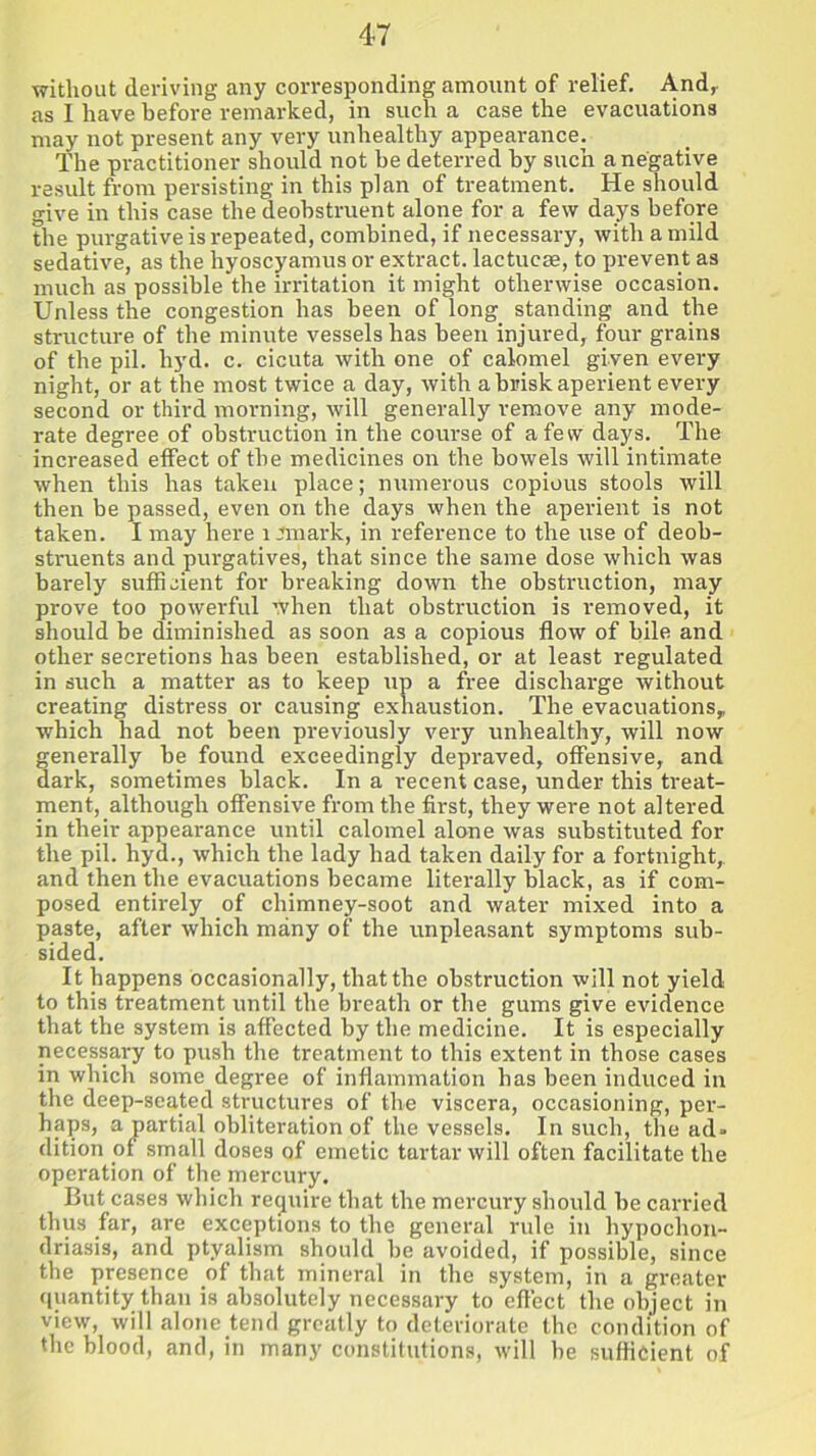without deriving any corresponding amount of relief. And, as I have before remarked, in such a case the evacuations may not present any very unhealthy appearance. The practitioner should not he deterred by such a negative result from persisting in this plan of treatment. He should give in this case the deobstruent alone for a few days before the purgative is repeated, combined, if necessary, with a mild sedative, as the hyoscyamus or extract, lactucse, to prevent as much as possible the irritation it might otherwise occasion. Unless the congestion has been of long standing and the structure of the minute vessels has been injured, four grains of the pil. hyd. c. cicuta with one of calomel given every night, or at the most twice a day, with a brisk aperient every second or third morning, will generally remove any mode- rate degree of obstruction in the course of a few days. The increased effect of the medicines on the bowels will intimate when this has taken place; numerous copious stools will then be passed, even on the days when the aperient is not taken. I may here remark, in reference to the use of deob- struents and purgatives, that since the same dose which was barely sufficient for breaking down the obstruction, may prove too powerful when that obstruction is removed, it should be diminished as soon as a copious flow of bile and other secretions has been established, or at least regulated in such a matter as to keep up a free discharge without creating distress or causing exhaustion. The evacuations, which had not been previously very unhealthy, will now generally be found exceedingly depraved, offensive, and dark, sometimes black. In a recent case, under this treat- ment, although offensive from the first, they were not altered in their appearance until calomel alone was substituted for the pil. hyd., which the lady had taken daily for a fortnight, and then the evacuations became literally black, as if com- posed entirely of chimney-soot and water mixed into a paste, after which many of the unpleasant symptoms sub- sided. It happens occasionally, that the obstruction will not yield to this treatment until the breath or the gums give evidence that the system is affected by the medicine. It is especially necessary to push the treatment to this extent in those cases in which some degree of inflammation has been induced in the deep-seated structures of the viscera, occasioning, per- haps, a partial obliteration of the vessels. In such, the ad- dition of small doses of emetic tartar will often facilitate the operation of the mercury. But cases which require that the mercury should be carried thus far, are exceptions to the general rule in hypochon- driasis, and ptyalism should be avoided, if possible, since the presence of that mineral in the system, in a greater quantity than is absolutely necessary to effect the object in view, will alone tend greatly to deteriorate the condition of the blood, and, in many constitutions, will he sufficient of