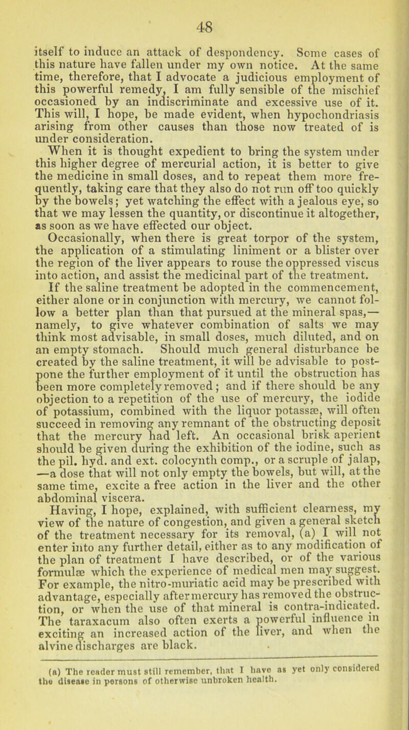 itself to induce an attack of despondency. Some cases of this nature have fallen under my own notice. At the same time, therefore, that I advocate a judicious employment of this powerful remedy, I am fully sensible of the mischief occasioned by an indiscriminate and excessive use of it. This will, I hope, he made evident, when hypochondriasis arising from other causes than those now treated of is under consideration. When it is thought expedient to bring the system under this higher degree of mercurial action, it is better to give the medicine in small doses, and to repeat them more fre- quently, taking care that they also do not run off too quickly by the bowels; yet watching the effect with a jealous eye, so that we may lessen the quantity, or discontinue it altogether, as soon as we have effected our object. Occasionally, when there is great torpor of the system, the application of a stimulating liniment or a blister over the region of the liver appears to rouse the oppressed viscus into action, and assist the medicinal part of the treatment. If the saline treatment he adopted in the commencement, either alone or in conjunction with mercury, we cannot fol- low a better plan than that pursued at the mineral spas,— namely, to give whatever combination of salts we may think most advisable, in small doses, much diluted, and on an empty stomach. Should much general disturbance he created by the saline treatment, it will be advisable to post- pone the further employment of it until the obstruction has been more completelyremoved; and if there should be any objection to a repetition of the use of mercury, the iodide of potassium, combined with the liquor potassse, will often succeed in removing any remnant of the obstructing deposit that the mercury had left. An occasional brisk aperient should be given during the exhibition of the iodine, such as the pil. hyd. and ext. colocynth comp., or a scruple of jalap, —a dose that will not only empty, the bowels, but will, at the same time, excite a free action in the liver and the other abdominal viscera. Having, I hope, explained, with sufficient clearness, my view of the nature of congestion, and given a general sketch of the treatment necessary for its removal, (a) I will not enter into any further detail, either as to any modification of the plan of treatment I have described, or of the various formulae which the experience of medical men may suggest. For example, the nitro-muriatic acid may be prescribed with advantage, especially after mercury has removed the obstruc- tion, or when the use of that mineral is contr a-indicated. The taraxacum also often exerts a powerful influence in exciting an increased action of the liver, and when the alvine discharges are black. (a) The reader must still remember, that I have as yet only considered the disease in persons of otherwise unbroken health.