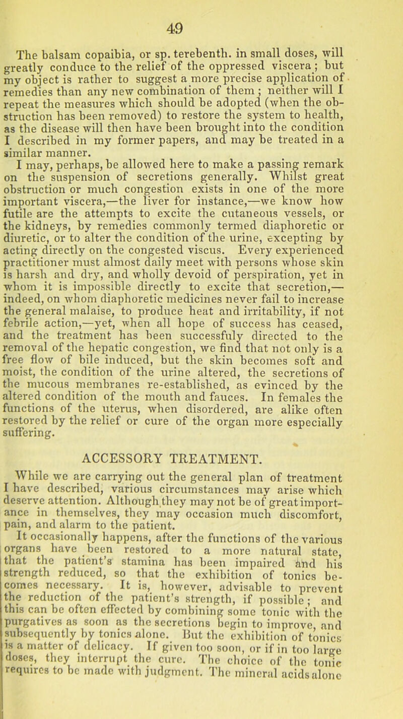 The balsam copaibia, or sp. terebenth. in small closes, will greatly conduce to the relief of the oppressed viscera; but my object is rather to suggest a more precise application of remedies than any new combination of them ; neither will I repeat the measures which should be adopted (when the ob- struction has been removed) to restore the system to health, as the disease will then have been brought into the condition I described in my former papers, and may be treated in a similar manner. I may, perhaps, be allowed here to make a passing remark on the suspension of secretions generally. Whilst great obstruction or much congestion exists in one of the more important viscera,—the liver for instance,—we know how futile are the attempts to excite the cutaneous vessels, or the kidneys, by remedies commonly termed diaphoretic or diuretic, or to alter the condition of the urine, excepting by acting directly on the congested viscus. Every experienced practitioner must almost daily meet with persons whose skin is harsh and dry, and wholly devoid of perspiration, yet in whom it is impossible directly to excite that secretion,— indeed, on whom diaphoretic medicines never fail to increase the general malaise, to produce heat and irritability, if not febrile action,—yet, when all hope of success has ceased, and the treatment has been successfuly directed to the removal of the hepatic congestion, we find that not only is a free flow of bile induced, but the skin becomes soft and moist, the condition of the urine altered, the secretions of the mucous membranes re-established, as evinced by the altered condition of the mouth and fauces. In females the functions of the uterus, when disordered, are alike often restored by the relief or cure of the organ more especially suffering. ACCESSORY TREATMENT. While we are carrying out the general plan of treatment I have described, various circumstances may arise which deserve attention. Although they may not be of great import- ance in themselves, they may occasion much discomfort, pain, and alarm to the patient. It occasionally happens, after the functions of the various organs have been restored to a more natural state, that the patient’s stamina has been impaired hnd his strength reduced, so that the exhibition of tonics be- comes necessary. It is, however, advisable to prevent the reduction of the patient’s strength, if possible; and this can be often effected by combining some tonic with the purgatives as soon as the secretions begin to improve and subsequently bv tonics alone. But the exhibition of tonics is a matter of delicacy. If given too soon, or if in too large doses, they interrupt the cure. The choice of the tonic requires to be made with judgment. The mineral acids alone