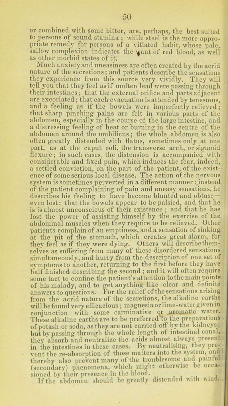 or combined with some bitter, are, perhaps, the best suited to persons of sound stamina ; while steel is the more appro- priate remedy for persons of a vitiated habit, whose pale, sallow complexion indicates the ifant of red blood, as well as other morbid states of it. Much anxiety and uneasiness are often created by the acrid nature of the secretions; and patients describe the sensations they experience from this source very vividly. They will tell you that they feel as if molten lead were passing through their intestines ; that the external orifice and parts adjacent are excoriated; that each evacuation is attended by tenesmus, and a feeling as if the bowels were imperfectly relieved; that sharp pinching pains are felt in various parts of the abdomen, especially in the course of the large intestine, and a distressing feeling of heat or burning in the centre of the abdomen around the umbilicus ; the whole abdomen is also often greatly distended with flatus, sometimes only at one part, as at the caput coli, the transverse arch, or sigmoid flexure; in such cases, the distension is accompanied with considerable and fixed pain, which induces the fear, indeed, a settled conviction, on the part of the patient, of the exist- ence of some serious local disease. The action of the nervous system is sometimes perverted in a different manner ^instead of the patient complaining of pain and uneasy sensations, he describes his feeling to have become blunted and obtuse— even lost; that the bowels appear to be palsied, and that he is is almost unconscious of their existence ; and that he has lost the power of assisting himself by the exercise of the abdominal muscles when they require to be relieved. Other patients complain of an emptiness, and a sensation of sinking at the pit of the stomach, which creates great alarm, for they feel as if they were dying. Others will describe them- selves as suffering from many of these disordered sensations simultaneously, and hurry from the description of one set of symptoms to another, returning to the first before they have half finished describing the second ; and it will often require some tact to confine the patient’s attention to the main points of his malady, and to get anything like clear and definite answers to questions. For the relief of the sensations arising from the acrid nature of the secretions, the alkaline earths will be found very efficacious ; magnesia or lime-water given in conjunction with some carminative or aromatic water. These alkaline earths are to be preferred to the preparations of potash or soda, as they are not carried off by the kidneys; but bypassing through the whole length of intestinal canal, they absorb and neutralize the acids almost.always present in the intestines in these cases. By neutralising, they pre- vent the re-absorption of those matters into the system,, and l thereby also prevent many of the troublesome, and painful (secondary) phenomena, which might otherwise be occa- sioned by their presence in the blood. If the abdomen should be greatly distended with wind,