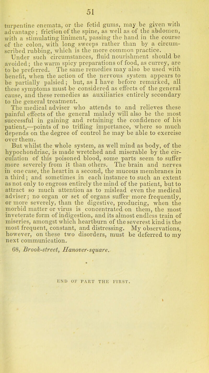 turpentine enemata, or the fetid gums, may be given with advantage ; friction of the spine, as well as of the abdomen, with a stimulating liniment, passing the hand in the course of the colon, with long sweeps rather than by a circum- scribed rubbing, which is the more common practice. Under such circumstances, fluid nourishment should be avoided; the warm spicy preparations of food, as currey, are to be preferred. The same remedies may also be used with benefit, when the action of the nervous system appears to be partially palsied; but, as I have before remarked, all these symptoms must be considered as effects of the general cause, and these remedies as auxiliaries entirely secondary to the general treatment. The medical adviser who attends to and relieves these painful effects of the general malady will also be the most successful in gaining and retaining the confidence of his patient,—points of no trifling importance, where so much depends on the degree of control he may be able to exercise over them. But whilst the whole system, as well mind as body, of the hypochondriac, is made wretched and miserable by the cir- culation of this poisoned blood, some parts seem to suffer more severely from it than others. The brain and nerves in one case, the heart in a second, the mucous membranes in a third; and sometimes in each instance to such an extent as not only to engross entirely the mind of the patient, but to attract so much attention as to mislead even the medical adviser; no organ or set of organs suffer more frequently, or more severely, than the digestive, producing, when the morbid matter or virus is concentrated on them, the most inveterate form of indigestion, and its almost endless train of miseries, amongst which heartburn of the severest kind is the most frequent, constant, and distressing. My observations, however, on these two disorders, must be deferred to my next communication. 68, Brook-street, Hanover-square. END OF PART THE FIRST.