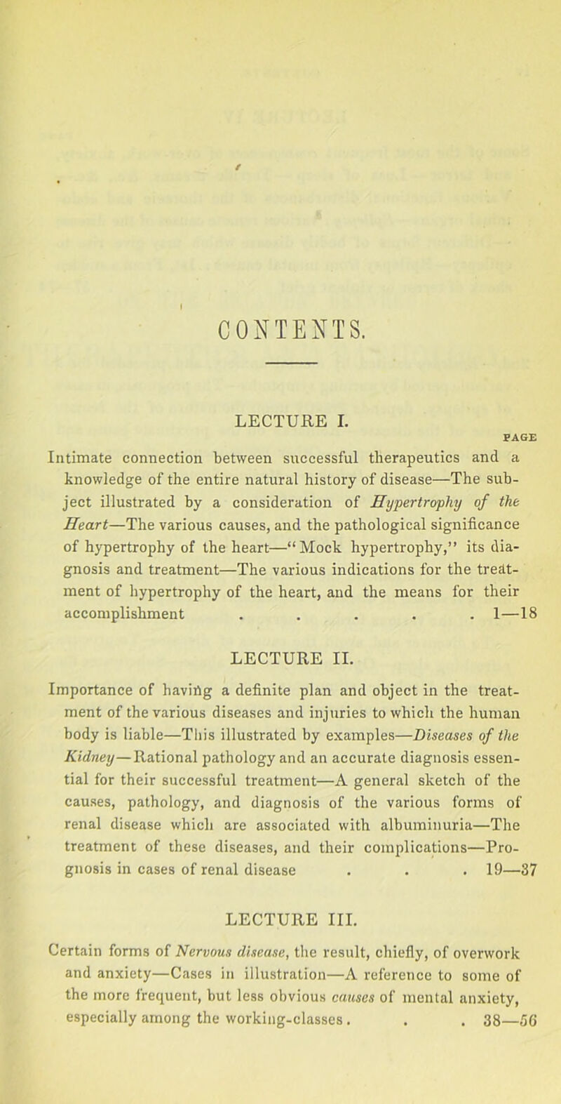 CONTENTS. LECTURE I. PAGE Intimate connection between successful therapeutics and a knowledge of the entire natural history of disease—The sub- ject illustrated by a consideration of Hypertrophy of the Heart—The various causes, and the pathological significance of hypertrophy of the heart—“Mock hypertrophy,” its dia- gnosis and treatment—The various indications for the treat- ment of hypertrophy of the heart, and the means for their accomplishment ..... 1—18 LECTURE II. Importance of having a definite plan and object in the treat- ment of the various diseases and injuries to which the human body is liable—This illustrated by examples—Diseases of the Kidney—Rational pathology and an accurate diagnosis essen- tial for their successful treatment—A general sketch of the causes, pathology, and diagnosis of the various forms of renal disease which are associated with albuminuria—The treatment of these diseases, and their complications—Pro- gnosis in cases of renal disease . . . 19—37 LECTURE III. Certain forms of Nervous disease, the result, chiefly, of overwork and anxiety—Cases in illustration—A reference to some of the more frequent, but less obvious causes of mental anxiety, especially among the working-classes. . . 38—56