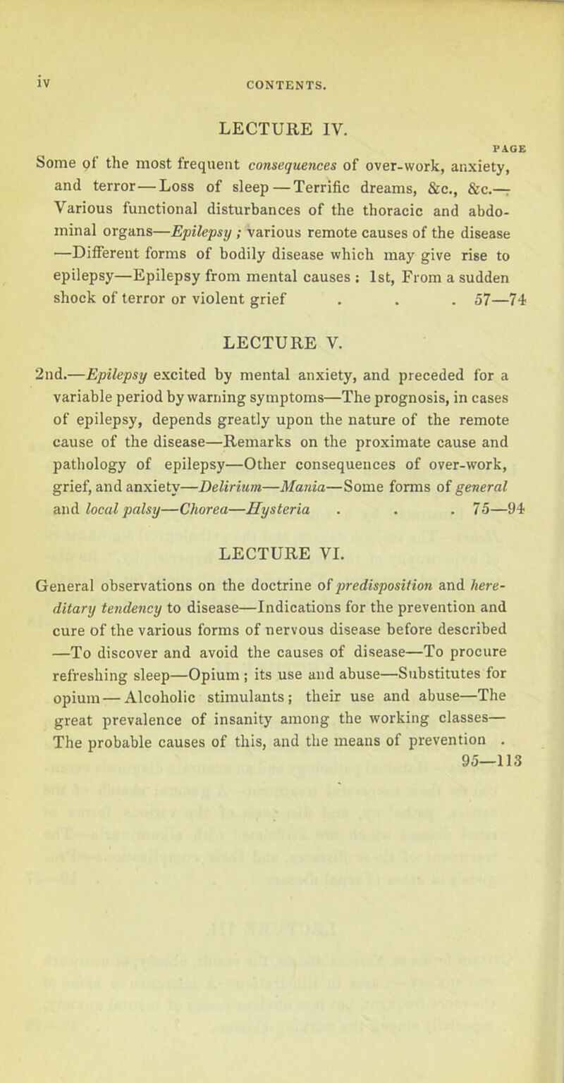 LECTURE IV. PAGE Some gf the most frequent consequences of over-work, anxiety, and terror—Loss of sleep—Terrific dreams, &c., &c.— Various functional disturbances of the thoracic and abdo- minal organs—Epilepsy ; various remote causes of the disease —Different forms of bodily disease which may give rise to epilepsy—Epilepsy from mental causes : 1st, From a sudden shock of terror or violent grief . . . 57—74 LECTURE V. 2nd.—Epilepsy excited by mental anxiety, and preceded for a variable period by warning symptoms—The prognosis, in cases of epilepsy, depends greatly upon the nature of the remote cause of the disease—Remarks on the proximate cause and pathology of epilepsy—Other consequences of over-work, grief, and anxiety—Delirium—Mania—Some forms of general and local palsy—Chorea—Hysteria . . . 75—94 LECTURE VI. General observations on the doctrine of predisposition and here- ditary tendency to disease—Indications for the prevention and cure of the various forms of nervous disease before described —To discover and avoid the causes of disease—To procure refreshing sleep—Opium ; its use and abuse—Substitutes for opium—Alcoholic stimulants; their use and abuse—The great prevalence of insanity among the working classes— The probable causes of this, and the means of prevention . 95—113