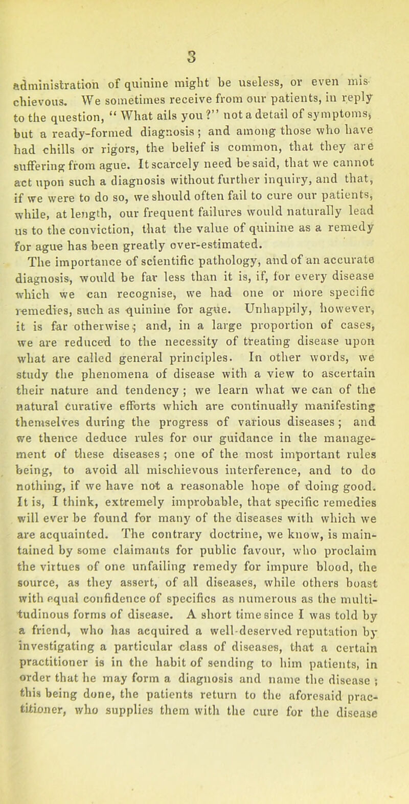 administration of quinine might be useless, or even mis- chievous. We sometimes receive from our patients, in reply to the question, “ What ails you?” not a detail of symptomss but a ready-formed diagnosis ; and among those who have had chills or rigors, the belief is common, that they are suffering from ague. It scarcely need be said, that we cannot act upon such a diagnosis without further inquiry, and that, if we were to do so, we should often fail to cure our patients, while, at length, our frequent failures would naturally lead us to the conviction, that the value of quinine as a remedy for ague has been greatly over-estimated. The importance of scientific pathology, and of an accurate diagnosis, would be far less than it is, if, for every disease which we can recognise* we had one or niore specific remedies, such as -quinine for ague. Unhappily, however, it is far otherwise $ and, in a large proportion of cases, we are reduced to the necessity of treating disease upon wdiat are called general principles. In other words, we study the phenomena of disease with a view to ascertain their nature and tendency ; we learn what we can of the natural Curative efforts which are continually manifesting themselves during the progress of various diseases ; and we thence deduce rules for our guidance in the manage- ment of these diseases; one of the most important rules being, to avoid all mischievous interference, and to do nothing, if we have not a reasonable hope of doing good. It is, I think, extremely improbable, that specific remedies will ever he found for many of the diseases with which we are acquainted. The contrary doctrine, we know, is main- tained by some claimants for public favour, who proclaim the virtues of one unfailing remedy for impure blood, the source, as they assert, of all diseases, while others boast with equal confidence of specifics as numerous as the multi- tudinous forms of disease. A short time since I was told by a friend, who lias acquired a well-deserved reputation by investigating a particular c-lass of diseases, that a certain practitioner is in the habit of sending to him patients, in order that he may form a diagnosis and name the disease ; this being done, the patients return to the aforesaid prac- titioner, who supplies them with the cure for the disease