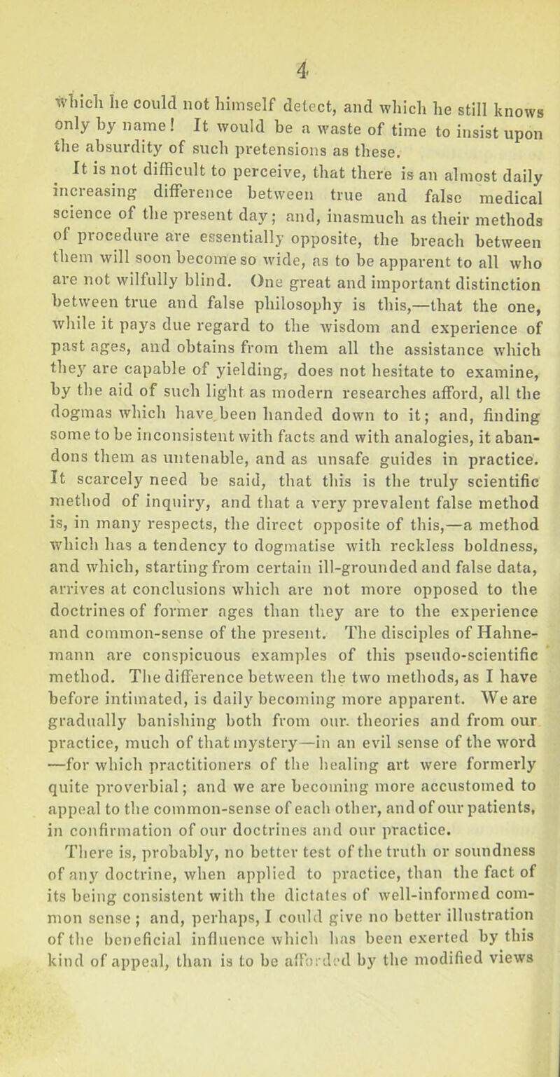 which he could not himself detect, and which he still knows only by name! It would be a waste of time to insist upon the absurdity of such pretensions as these. It is not difficult to perceive, that there is an almost daily increasing difference between true and false medical science of the present day; and, inasmuch as their methods of procedure are essentially opposite, the breach between them will soon become so wide, as to be apparent to all who are not wilfully blind. One great and important distinction between true and false philosophy is this,—that the one, while it pays due regard to the wisdom and experience of past ages, and obtains from them all the assistance which they are capable of yielding, does not hesitate to examine, by the aid of such light as modern researches afford, all the dogmas which have been handed down to it; and, finding some to be inconsistent with facts and with analogies, it aban- dons them as untenable, and as unsafe guides in practice. It scarcely need be said, that this is the truly scientific method of inquiry, and that a very prevalent false method is, in many respects, the direct opposite of this,—a method which has a tendency to dogmatise with reckless boldness, and which, starting from certain ill-grounded and false data, arrives at conclusions which are not more opposed to the doctrines of former ages than they are to the experience and common-sense of the present. The disciples of Hahne- mann are conspicuous examples of this pseudo-scientific method. The difference between the two methods, as I have before intimated, is daily becoming more apparent. We are gradually banishing both from our. theories and from our practice, much of that mystery—in an evil sense of the word —for which practitioners of the healing art were formerly quite proverbial; and we are becoming more accustomed to appeal to the common-sense of each other, and of our patients, in confirmation of our doctrines and our practice. There is, probably, no better test of the truth or soundness of any doctrine, when applied to practice, than the fact of its being consistent with the dictates of well-informed com- mon sense ; and, perhaps, I could give no better illustration of the beneficial influence which has been exerted by this kind of appeal, than is to be afforded by the modified views