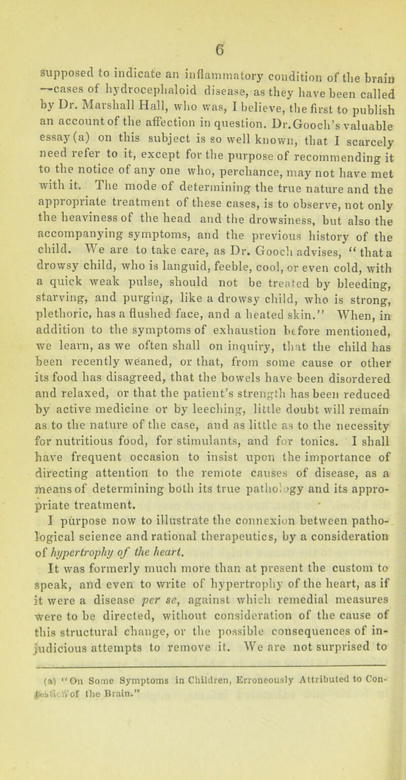 0 supposed to indicate an inflammatory condition of the brain —cases of hydroceplialoid disease, as they have been called by Dr. Marshall Hall, who was, I believe, the first to publish an account of the affection in question. Dr. Gooch’s valuable essay (a) on this subject is so well known, that I scarcely need refer to it, except for the purpose of recommending it to the notice of any one who, perchance, may not have met with it. The mode of determining the true nature and the appropriate treatment of these cases, is to observe, not only the heaviness of the head and the drowsiness, but also the accompanying symptoms, and the previous history of the child. We are to take care, as Dr. Gooch advises, “ that a drowsy child, who is languid, feeble, cool, or even cold, with a quick weak pulse, should not be treated by bleeding, starving, and purging, like a drowsy child, who is strong, plethoric, has a flushed face, and a heated skin.” When, in addition to the symptoms of exhaustion before mentioned, we learn, as we often shall on inquiry, that the child has been recently weaned, or that, from some cause or other its food has disagreed, that the bowels have been disordered and relaxed, or that the patient’s strength has been reduced by active medicine or by leeching, little doubt will remain as to the nature of the case, and as little as to the necessity for nutritious food, for stimulants, and for tonics. I shall have frequent occasion to insist upon the importance of directing attention to the remote causes of disease, as a means of determining both its true pathology and its appro- priate treatment. I purpose now to illustrate the connexion between patho- logical science and rational therapeutics, by a consideration of hypertrophy of the heart. It was formerly much more than at present the custom to speak, and even to write of hypertrophy of the heart, as if it were a disease per se, against which remedial measures \Vere to be directed, without consideration of the cause of this structural change, or the possible consequences of in- judicious attempts to remove it. We are not surprised to (a) “On Some Symptoms in Children, Erroneously Attributed to Con- KebfetV’of the Brain.”